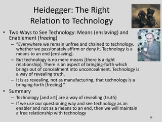 Heidegger: The Right
            Relation to Technology
• Two Ways to See Technology: Means (enslaving) and
  Enablement (...