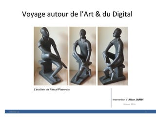 Voyage autour de l’Art & du Digital
09/03/16 1
Intervention d’ Alban JARRY
L’étudiant de Pascal Plasencia
9 mars 2016
 