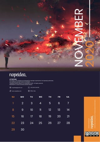 Milan, Italywww.nopeidea.com
+39 334 92 49 092nopeidea@gmail.com
ATTENTION!
All images in the calendar are protected by copyright, reproduction not expressly authorized,
even partial by any half means is forbidden.
Copyright Daniele Galasso a.k.a Nopeidea ? 2020 - All rights reserved.
Nopeidea? is a brand owned by Daniele Galasso.
NOVEMBER
2020SU MO TU WE TH FR SA
1 2 3 4 5 6 7
8 9 10 11 12 13 14
15 16 17 18 19 20 21
22 23 24
29 30
25 26 27 28
 
