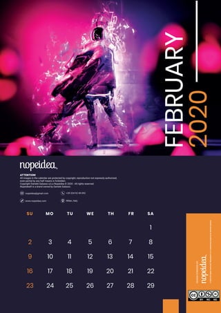 Milan, Italywww.nopeidea.com
+39 334 92 49 092nopeidea@gmail.com
ATTENTION!
All images in the calendar are protected by copyright, reproduction not expressly authorized,
even partial by any half means is forbidden.
Copyright Daniele Galasso a.k.a Nopeidea ? 2020 - All rights reserved.
Nopeidea? is a brand owned by Daniele Galasso.
FEBRUARY
2020SU MO TU WE TH FR SA
1
2 3 4 5 6 7 8
9 10 11 12 13 14 15
16 17 18 19 20 21 22
23 24 2925 26 27 28
 