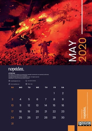 Milan, Italywww.nopeidea.com
+39 334 92 49 092nopeidea@gmail.com
ATTENTION!
All images in the calendar are protected by copyright, reproduction not expressly authorized,
even partial by any half means is forbidden.
Copyright Daniele Galasso a.k.a Nopeidea ? 2020 - All rights reserved.
Nopeidea? is a brand owned by Daniele Galasso.
MAY
2020SU MO TU WE TH FR SA
1 2
3 4 5 6 7 8 9
10 11 12 13 14 15 16
17 18 19 20 21 22 23
24 29 30
31
25 26 27 28
 