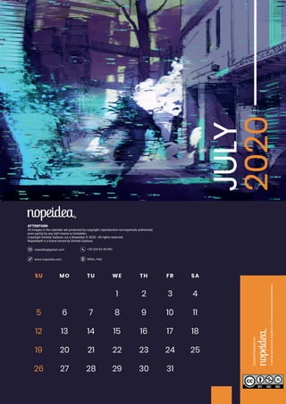 Milan, Italywww.nopeidea.com
+39 334 92 49 092nopeidea@gmail.com
ATTENTION!
All images in the calendar are protected by copyright, reproduction not expressly authorized,
even partial by any half means is forbidden.
Copyright Daniele Galasso a.k.a Nopeidea ? 2020 - All rights reserved.
Nopeidea? is a brand owned by Daniele Galasso.
JULY
2020SU MO TU WE TH FR SA
1 2 3 4
5 6 7 8 9 10 11
12 13 14 15 16 17 18
19 20 21 22 23 24
29 30 31
25
26 27 28
 