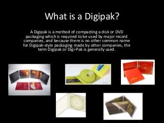 What is a Digipak?
A Digipak is a method of compacting a disk or DVD
packaging which is required to be used by major record
companies, and because there is no other common name
for Digipak-style packaging made by other companies, the
term Digipak or Digi-Pak is generally used.
 