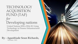 TECHNOLOGY
ACQUISITION
FUND (TAF)
for
Developing nations
United Nations SDGs 2016-30: Using
Technology to Finance Infrastructural
Development
By - Agunbiade Seun Richards,
December, 2015
 