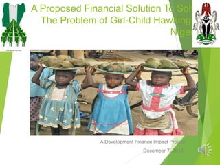 A Proposed Financial Solution To Solve
The Problem of Girl-Child Hawking in
Nigeria
A Development Finance Impact Project
December 7, 2015.
 