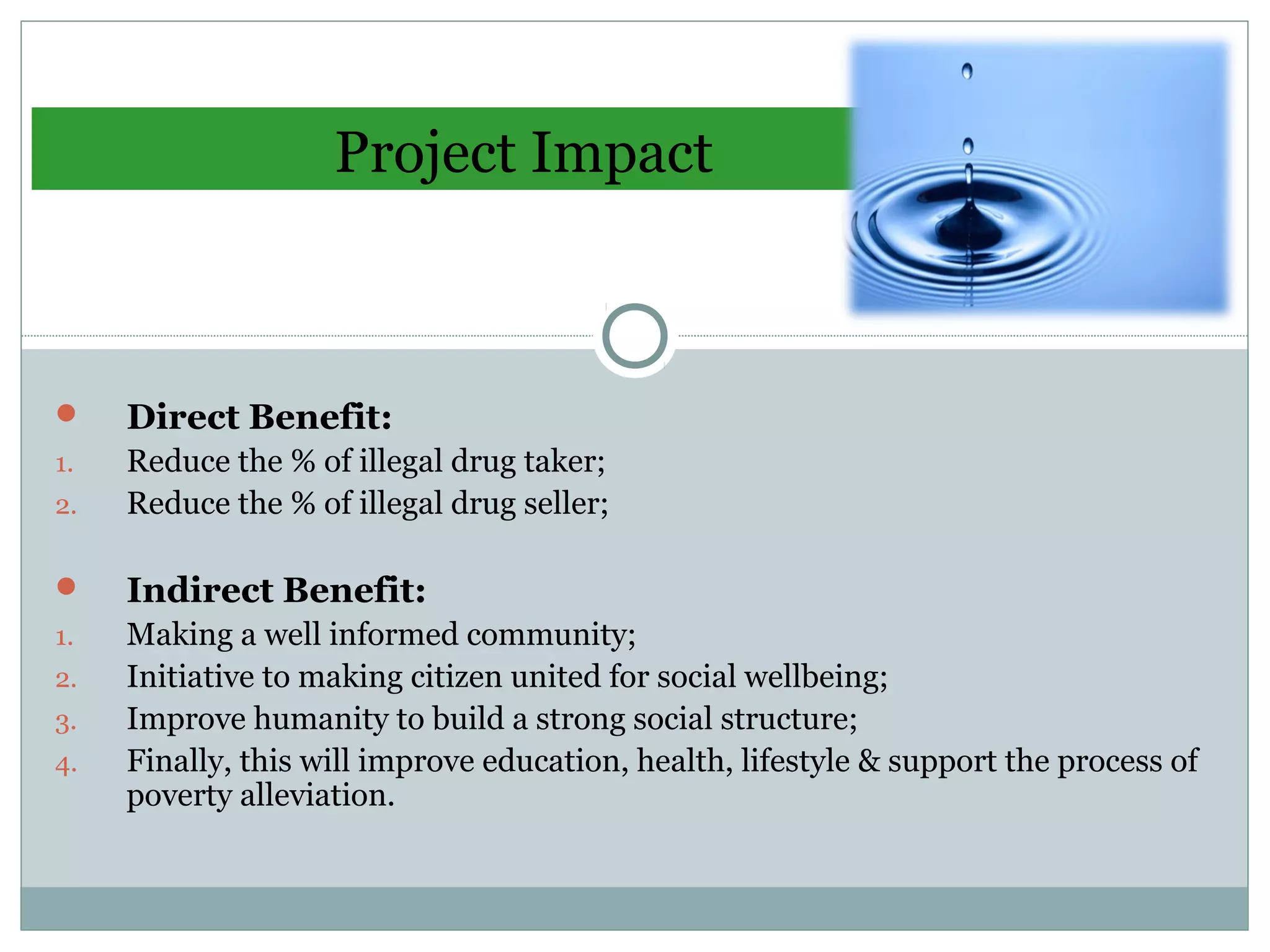 Project Impact
 Direct Benefit:
1. Reduce the % of illegal drug taker;
2. Reduce the % of illegal drug seller;
 Indirect Benefit:
1. Making a well informed community;
2. Initiative to making citizen united for social wellbeing;
3. Improve humanity to build a strong social structure;
4. Finally, this will improve education, health, lifestyle & support the process of
poverty alleviation.
 