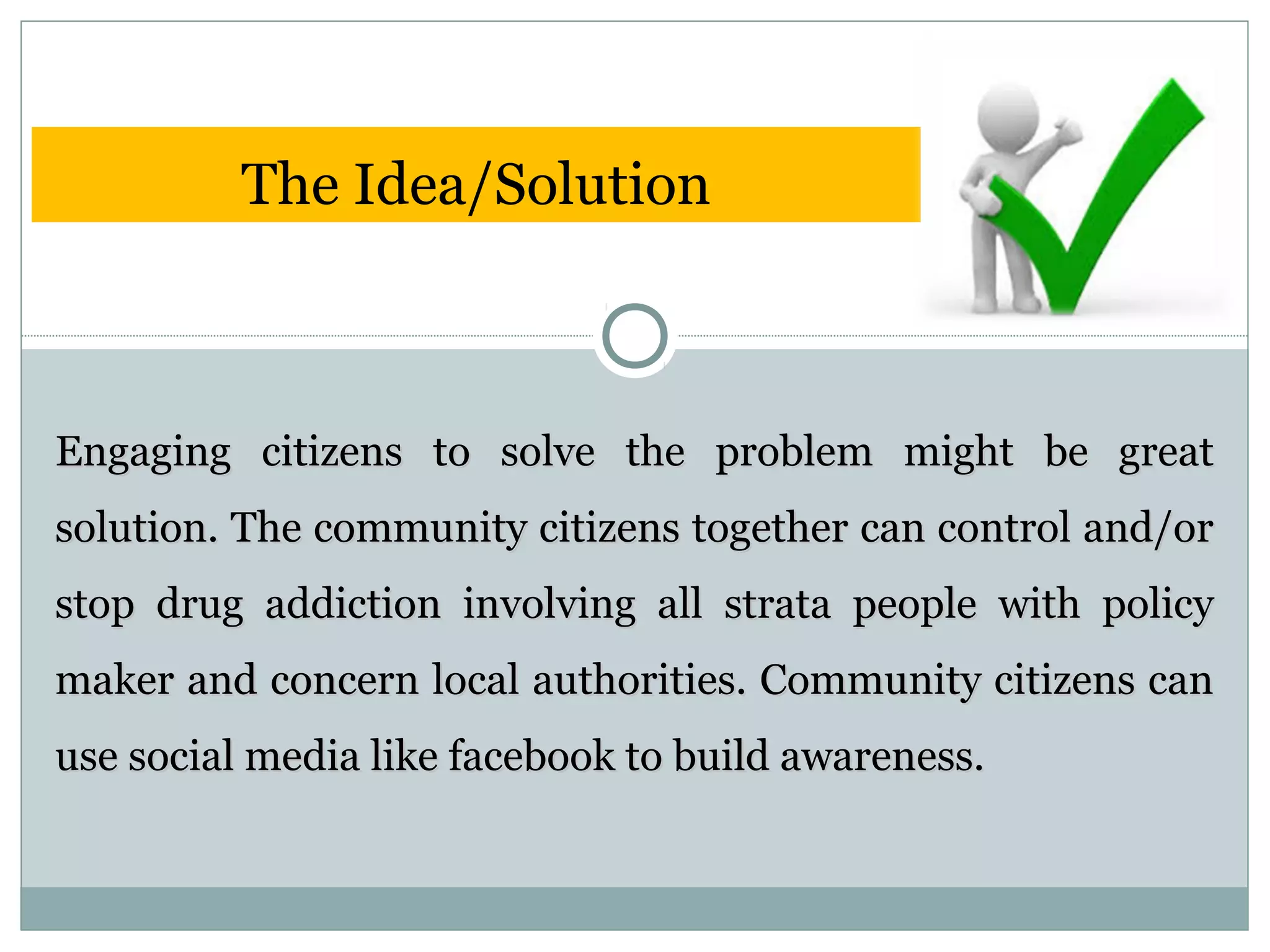 Engaging citizens to solve the problem might be greatEngaging citizens to solve the problem might be great
solution. The community citizens together can control and/orsolution. The community citizens together can control and/or
stop drug addiction involving all strata people with policystop drug addiction involving all strata people with policy
maker and concern local authorities. Community citizens canmaker and concern local authorities. Community citizens can
use social media like facebook to build awareness.use social media like facebook to build awareness.
The Idea/Solution
 