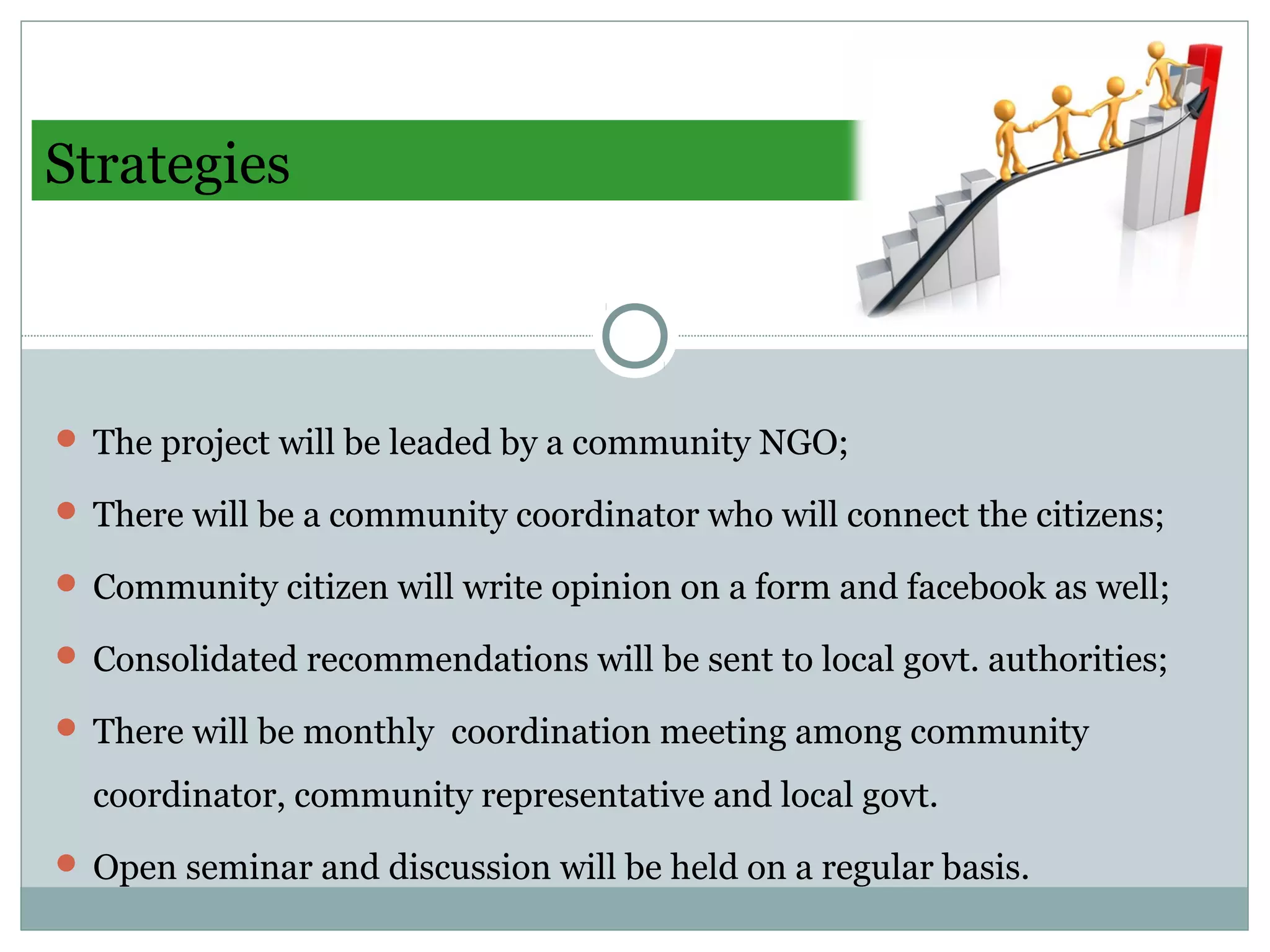 Strategies
 The project will be leaded by a community NGO;
 There will be a community coordinator who will connect the citizens;
 Community citizen will write opinion on a form and facebook as well;
 Consolidated recommendations will be sent to local govt. authorities;
 There will be monthly coordination meeting among community
coordinator, community representative and local govt.
 Open seminar and discussion will be held on a regular basis.
 