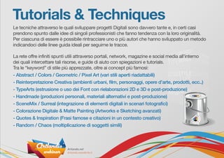 Tutorials & Techniques
Le tecniche attraverso le quali sviluppare progetti Digitali sono davvero tante e, in certi casi
prendono spunto dalle idee di singoli professionisti che fanno tendenza con la loro originalità.
Per ciascuna di essere è possibile rintracciare uno o più autori che hanno sviluppato un metodo
indicandoci delle linee guida ideali per seguirne le tracce.
La rete offre infiniti spunti utili attraverso portali, network, magazine e social media all’interno
dei quali intercettare tali risorse, e guide di aiuto con spiegazioni e tutorials.
Tra le “keyword” di stile più apprezzate, oltre ai concept più famosi:
- Abstract / Colors / Geometric / Pixel Art (vari stili aperti riadattabili)
- Reinterpretazione Creativa (ambienti urbani, film, personaggi, opere d’arte, prodotti, ecc..)
- TypeArts (estrusione o uso dei Font con rielaborazioni 2D e 3D e post-produzione)
- Handmade (produzioni personali, materiali alternativi e post-produzione)
- SceneMix / Surreal (integrazione di elementi digitali in scenari fotografici)
- Colorazione Digitale & Matte Painting (Artworks e Sketching avanzati)
- Quotes & Inspiration (Frasi famose e citazioni in un contesto creativo)
- Random / Chaos (moltiplicazione di soggetti simili)
 