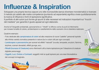 Influenze & Inspiration
Sviluppare una propria tecnica oppure uno stile riconoscibile (senza diventare monotematici) e ricercare
il metodo più adatto alle nostre competenze (puntando ad espanderle) significa vivere quotidianamente
la ricerca di influenze e fonti di ispirazione significative.
Il portfolio di altri autori può fornire gli spunti di stile necessari ed indicazioni importanti sui “trucchi
del mestiere” per garantire il giusto appeal ad ogni elaborato.
Anche le Fotografie ambientali, panoramiche e i “ritratti” si offrono come di punti di riferimento
per ricreare tonalità di colore, ambientazioni e caratteristiche dello scenario che si desidera realizzare.
Qualche esempio:
- Foto dedicate alla campionatura di colori ed alla creazione di nuove “palette” personali ispirate
alla infinita varietà cromatica presente in natura (luci e colori utili per ogni concept)
- Landscapes e panoramiche per scenari ed effetti “naturali” (nuvole, tempeste, eruzioni, fiamme,
skylines, scenari devastati, effetti grunge, ecc..
- Ritratti (humans & Creatures) sono riferimenti utili a trarre ispirazione per l’ideazione di creature
digitalie personaggi
- Oggetti, Luci, Ombre e Contrasti: soggetti misti ai quali ispirarsi per una resa fotorealistica
del concept immaginato.
 