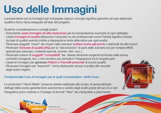 Uso delle Immagini
Lavorare bene con le immagini per sviluppare ciascun concept significa garantire ad ogni elaborato
qualità e forza visiva adeguate all’idea del progetto.
Qualche considerazione e consigli pratici:
- Importante usare immagini ad alta risoluzione per la manipolazione avanzata di ogni dettaglio.
- Usare immagini di qualità (attraverso l’acquisto su siti professionali come Fotolia) significa iniziare
da basi di qualità avendo inoltre a disposizione tante alternative per ogni scelta.
- Ricercare soggetti “neutri” da mixare nello scenario (evitare scene già pronti o elaborati da altri autori)
- Ricercare Textures di qualità (HQ) per la “decorazione” di parti dello scenario ed per ricreare effetti
speciali (per esempio: materiali speciali, scenari, skin, ecc..)
- Ricercare insiemi di soggetti “compatibili” (es. stessa direzione sorgente luminosa nella scena,
contrasti omogenei, ecc..) che rendano più semplice l’integrazione tra le singole parti
- Usare le immagini per generare Pattern e Pennelli personali di buona qualità
- Ricercare immagini per “keyword” / tema dedicando tempo e analisi alle raccolte
degli autori migliori
Fondamentale l’uso di immagini per le quali si possiedano i diritti d’uso
Le produzioni “Hand-Made” possono essere realizzate allo scopo di personalizzare
dettagli della scena garantendosi autonomia e varietà degli scatti grazie all’uso di un set
fotografico poco costoso e l’impiego di formati “Raw” da manipolare a piacimento.
 