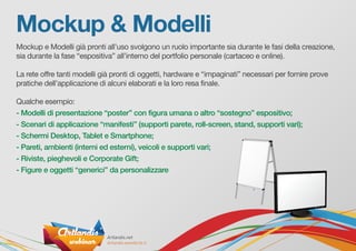 Mockup & Modelli
Mockup e Modelli già pronti all’uso svolgono un ruolo importante sia durante le fasi della creazione,
sia durante la fase “espositiva” all’interno del portfolio personale (cartaceo e online).
La rete offre tanti modelli già pronti di oggetti, hardware e “impaginati” necessari per fornire prove
pratiche dell’applicazione di alcuni elaborati e la loro resa finale.
Qualche esempio:
- Modelli di presentazione “poster” con figura umana o altro “sostegno” espositivo;
- Scenari di applicazione “manifesti” (supporti parete, roll-screen, stand, supporti vari);
- Schermi Desktop, Tablet e Smartphone;
- Pareti, ambienti (interni ed esterni), veicoli e supporti vari;
- Riviste, pieghevoli e Corporate Gift;
- Figure e oggetti “generici” da personalizzare
 