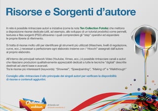 Risorse e Sorgenti d’autore
In rete è possibile rintracciare autori e iniziative (come la nota Ten Collection Fotolia) che mettono
a disposizione risorse dedicate (utili, ad esempio, allo sviluppo di un tutorial prodotto) come pennelli,
textures e files sorgenti (PSD) attraverso i quali comprendere gli “step” operativi ed espandere
le proprie librerie di riferimento.
Si tratta di risorse molto utili per identificare gli strumenti più utilizzati (Maschere, livelli di regolazione,
curve, ecc..) necessari a perfezionare ogni elaborato insieme con i “ritocchi” assegnati dall’autore
al proprio elaborato.
All’interno dei principali network Video (Youtube, Vimeo, ecc..) è possibile rintracciare canali e autori
che rilasciano produzioni qualitativamente apprezzabili dedicati a tutte le tecniche “digitali” descritte
destinati ad utenti base e avanzati.
Tra le risorse più interessanti (keywords): “Showreel”, “Speedpainting”, “Making of” e “Walkthrough”
Consiglio utile: rintracciare il sito principale dei singoli autori per verificare la disponibilità
di risorse e contenuti aggiuntivi.
 