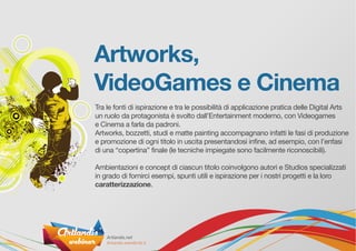 Artworks,
VideoGames e Cinema
Tra le fonti di ispirazione e tra le possibilità di applicazione pratica delle Digital Arts
un ruolo da protagonista è svolto dall’Entertainment moderno, con Videogames
e Cinema a farla da padroni.
Artworks, bozzetti, studi e matte painting accompagnano infatti le fasi di produzione
e promozione di ogni titolo in uscita presentandosi infine, ad esempio, con l’enfasi
di una “copertina” finale (le tecniche impiegate sono facilmente riconoscibili).
Ambientazioni e concept di ciascun titolo coinvolgono autori e Studios specializzati
in grado di fornirci esempi, spunti utili e ispirazione per i nostri progetti e la loro
caratterizzazione.
 