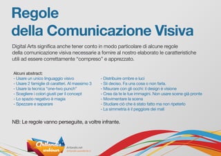 Regole
della Comunicazione Visiva
Digital Arts significa anche tener conto in modo particolare di alcune regole
della comunicazione visiva necessarie a fornire al nostro elaborato le caratteristiche
utili ad essere correttamente “compreso” e apprezzato.
NB: Le regole vanno perseguite, a voltre infrante.
Alcuni abstract:
- Usare un unico linguaggio visivo
- Usare 2 famiglie di caratteri. Al massimo 3
- Usare la tecnica “one-two punch”
- Scegliere i colori giusti per il concept
- Lo spazio negativo è magia
- Spezzare e separare
- Distribuire ombre e luci
- Sii deciso. Fa una cosa o non farla.
- Misurare con gli occhi: il design è visione
- Crea da te le tue immagini. Non usare scene già pronte
- Movimentare la scena
- Studiare ciò che è stato fatto ma non ripeterlo
- La simmetria è il peggiore dei mali
 