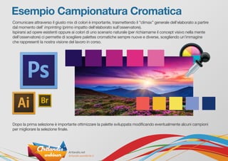 Comunicare attraverso il giusto mix di colori è importante, trasmettendo il “climax” generale dell’elaborato a partire
dal momento dell’ imprinting (primo impatto dell‘elaborato sull’osservatore).
Ispirarsi ad opere esistenti oppure ai colori di uno scenario naturale (per richiamarne il concept visivo nella mente
dell’osservatore) ci permette di scegliere palettes cromatiche sempre nuove e diverse, scegliendo un’immagine
che rappresenti la nostra visione del lavoro in corso.
Dopo la prima selezione è importante ottimizzare la palette sviluppata modificando eventualmente alcuni campioni
per migliorare la selezione finale.
Esempio Campionatura Cromatica
 