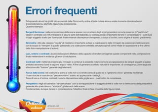 Errori frequenti
Sviluppando alcuni tra gli stili più apprezzati dalle Community online è facile notare alcune sviste ricorrente dovute ad errori
di considerazione, alla fretta oppure alla inesperienza.
Qualche esempio:
Sorgenti luminose: nella composizione della scena spesso non si notano degli errori grossolani come la presenza di “punti luce”
ideali in contrasto con l’illluminazione di alcune parti dell’elaborato. Di conseguenza è importante tenere in considerazione i punti luce
di ogni soggetto scelto per il composit finale evitando discrepanze che spesso, a colpo d’occhio, sono origine di scarso gradimento.
Simmetrie: oltre alla classica “regola” di mestiere è importante evitare la duplicazione delle immagini da posizionare nello scenario
con lo scopo di “riempire” il quadro palesando una costruzione artefatta percepita quindi come irreale (in opposizione al fine ultimo
della foto-manipolazione d’autore).
Luci, ombre e contrasti: alcune elaborazioni difettano della capacità di rendere omogenee queste componenti nella composizione
finale mettendone in evidenza gli errori di valutazione.
Contrasti netti: mettendo insieme più immagini e contenuti è possibile notare come la sovrapposizione dei singoli soggetti si palesi
artefatta attraverso bordi e sagome troppo nette. Al fine di generare un effetto naturale è importante, di conseguenza, porre la giusta
attenzione alla “fusione” generale degli elementi.
Focus della scena: nel costruire la scena a volte non ci si rende conto di quale sia la “gerarchia visiva” generata rischiando
di non riuscire a costruire un “percorso visivo” adatto ad apprezzarne i dettagli.
Zone di luce e d’ombra, contrasti, colori e disposizione nella griglia sono i punti critici da considerare.
Prospettiva: negli stili astratti e “random/chaos” con la sovrapposizione di soggetti diversi a volte non si tiene conto della prospettiva
generale alla quale devono “adattarsi” gli elementi della scena.
Fondamentale, dunque, tenere in considerazione l’obiettivo finale in fase di scelta delle figure iniziali.
 