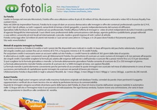 Su Fotolia
Leader in Europa nel mercato Microstock, Fotolia offre una collezione online di più di 20 milioni di foto, illustrazioni vettoriali e video HD in licenza Royalty Free
a prezzi micro.
Nata nel 2004 da imprenditori francesi, Fotolia ha lo scopo di dare un accesso democratico alle immagini e offre dei contenuti professionali a partire da 0,74 €,
per tutti i tipi di utilizzo, su tutti i supporti, senza limiti di tempo o limiti geografici, e questo indipendentemente dal numero di diffusioni.
Specialista nella fornitura di risorse creative ad uso professionale, Fotolia affianca l'offerta di immagini e  video di artisti indipendenti da tutto il mondo a portfolio
di agenzie fotografiche internazionali. I suoi clienti sono professionisti della comunicazione e del design, agenzie grafiche e pubblicitarie, gruppi editoriali
e case editrici, università ed enti locali ed internazionali, e piccole, medie e grandi imprese di tutti i settori di attività.
Fotolia conta oggi oltre 3,8 milioni di utenti nel mondo e i suoi servizi sono attivi in 12 lingue, e in 20 paesi dove Fotolia è fisicamente presente.
Sito web: www.fotolia.it
 
Metodi di acquisto immagini su Fotolia:
La moneta corrente su Fotolia è il credito e tutti i prezzi dei file disponibili sono indicati in crediti. In base all'importo del pacchetto selezionato, il prezzo
del singolo credito può costare fino ad un minimo di 0.74 €, e l’acquisto minimo è di 10 crediti Fotolia.
Per acquistare crediti è necessario avere un account valido sul sito Fotolia, e i crediti hanno la validità di 365 giorni dalla data di acquisto.
In alternativa ai crediti, super convenienti sono gli Abbonamenti Fotolia che permettono di scaricare un vasto numero di immagini e di non pensare all’acquisto
dei singoli crediti. E’possibile scegliere la formula più adatta alle esigenze dell’utente o dell’azienda e scaricare file a prezzi minimi fino a 0,15 € per download.
Si può scegliere tra la formula giornaliera o mensile. La formula abbonamento giornaliero Fotolia consente di scaricare da 25 a 250 immagini al giorno.
La formula abbonamento mensile Fotolia consente di scaricare da 5 a 5000 immagini al mese, con opzioni flessibili.  
La formula mensile è particolarmente conveniente perché permette di accumulare le quote immagini non scaricate nel mese di abbonamento in corso al mese
successivo, permettendo di capitalizzare quote immagini da scaricare nei periodi di lavoro più intenso.
L’Abbonamento Fotolia è disponibile in tagli e soluzioni flessibili, da 1 mese (30gg), 3 mesi (90gg) 6 mesi (180gg) o 1 anno (365gg),  a partire da 20€ mensili.
 
Autori Fotolia
Tutti i file inviati dagli autori vengono caricati nella massima risoluzione originale nel database Fotolia, corredati da parole chiavi pertinenti il soggetto
rappresentato e verificati da un team tecnico che ne valuta la perfezione tecnica e la commerciabilità.
Quando le immagini vengono accettate diventano parte della banca dati Fotolia, le chiavi di ricerca inserite dall’autore vengono tradotte in automatico
nelle 12 lingue del sito e l’immagine inizia il suo processo di indicizzazione. Per ogni licenza venduta, l’autore riceve una commissione, che varia in base
alla sua posizione in classifica e alle condizioni di  vendita.
Web: http://www.fotolia.it/
Facebook: https://www.facebook.com/FotoliaItalia
Twitter: https://twitter.com/Fotolia_Italia
 