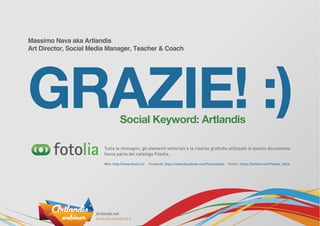 Massimo Nava aka Artlandis
Art Director, Social Media Manager, Teacher & Coach
GRAZIE! :)Social Keyword: Artlandis
Tutte le immagini, gli elementi vettoriali e le risorse graﬁche utilizzate in questo documento
fanno parte del catalogo Fotolia.
Web: http://www.fotolia.it/ Facebook: https://www.facebook.com/FotoliaItalia Twitter: https://twitter.com/Fotolia_Italia
 