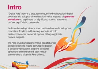 “Digital Arts”: forme d’arte, tecniche, stili ed elaborazioni digitali
dedicate allo sviluppo di realizzazioni visive in grado di generare
emozione od esprimere un significato, spesso attraverso
un “concept” visivo personale.
Le tecniche a disposizione sono tante e diverse da sviluppare,
miscelare, fondere e diluire seguendo lo stimolo
delle competenze personali oppure di linguaggi visivi
nuovi e originali.
Tra Arte e Comunicazione Visiva il Digital Artist
conosce bene le regole del Graphic Design
e della composizione, dispone di risorse
specifiche ed è curioso di ogni nuovo
stimolo che la Vita e la Rete offrono.
Intro
 
