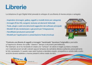 Librerie
La dotazione di ogni Digital Artist prevede lo sviluppo di una libreria di risorse ampia e variegata:
- Inspiration (immagini, gallery, oggetti e modelli divisi per categoria)
- Immagini (Foto HQ, sorgenti, textures ed elementi Vettoriali)
- Tools, plugin e add-ons (strumenti aggiuntivi dei software principali)
- Modelli 3D (da renderizzare o già pronti per l’integrazione)
- HandMade (produzioni personali)*
- Modelli per l’applicazione e presentazione finale (mockup)
*Costruire una libreria di oggetti e immagini “handmade” favorisce l’originalità e permette
un’approccio diverso da quello “classico” (tempo e strumenti permettendo).
Per esempio: se si ha necessità di creare uno “schizzo” di colore è meglio puntare a ricrearlo
con materiali poveri (smalti colorati oppure tempera da cartoleria diluita) scattando personalmente
le foto necessarie. In questo caso sarà l’autore a decidere angolo, prospettiva e varietà dello scatto
anzichè doversi adattare a risorse presenti online create da terzi.
 