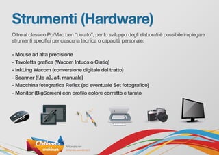 Strumenti (Hardware)
Oltre al classico Pc/Mac ben “dotato”, per lo sviluppo degli elaborati è possibile impiegare
strumenti specifici per ciascuna tecnica o capacità personale:
- Mouse ad alta precisione
- Tavoletta grafica (Wacom Intuos o Cintiq)
- InkLing Wacom (conversione digitale del tratto)
- Scanner (f.to a3, a4, manuale)
- Macchina fotografica Reflex (ed eventuale Set fotografico)
- Monitor (BigScreen) con profilo colore corretto e tarato
 