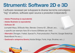 Strumenti: Software 2D e 3D
I software necessari per sviluppare le diverse tecniche coinvolgono
“big” di settore, software open source e produttori indipendenti:
- Adobe Photoshop (o equivalente)
- Adobe Illustrator (o equivalente)
- Software 3D
(completi Maya, 3DStudio Max, Blender, Cinema 4D , ZBrush, ecc..
o specifici per esempio Xara 3D e Aurora 3DMaker per i font)
- Alternativi (Terragen, Frattali, Special Fx, Post-production, Pixel Art, Google SketchUp
SketchBook Pro ecc..)
- Gestionali e anteprima libreria (Adobe Bridge, Fonts, Imgs, Brushes, ecc...)
 