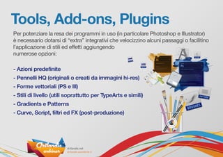 Tools, Add-ons, Plugins
Per potenziare la resa dei programmi in uso (in particolare Photoshop e Illustrator)
è necessario dotarsi di “extra” integrativi che velocizzino alcuni passaggi o facilitino
l’applicazione di stili ed effetti aggiungendo
numerose opzioni:
- Azioni predefinite
- Pennelli HQ (originali o creati da immagini hi-res)
- Forme vettoriali (PS e Ill)
- Stili di livello (utili soprattutto per TypeArts e simili)
- Gradients e Patterns
- Curve, Script, filtri ed FX (post-produzione)
 