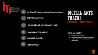 2D Graphic Design and Visual Communication
MOTION GRAPHICS
3D MODELING (ENVIRONMENT ART)
3D CHARACTER ARTIST
DIGITAL ARTS
TRACKS
(ITP PROGRAMS - 3 MONTHS PROGRAMS )
RIGGING AND TD
CONCEPT ART
Who can apply?
● Graduates from all colleges
● Knowledge, experience and talent are required.
● applied and fine arts faculties graduates have a
good chance.
 