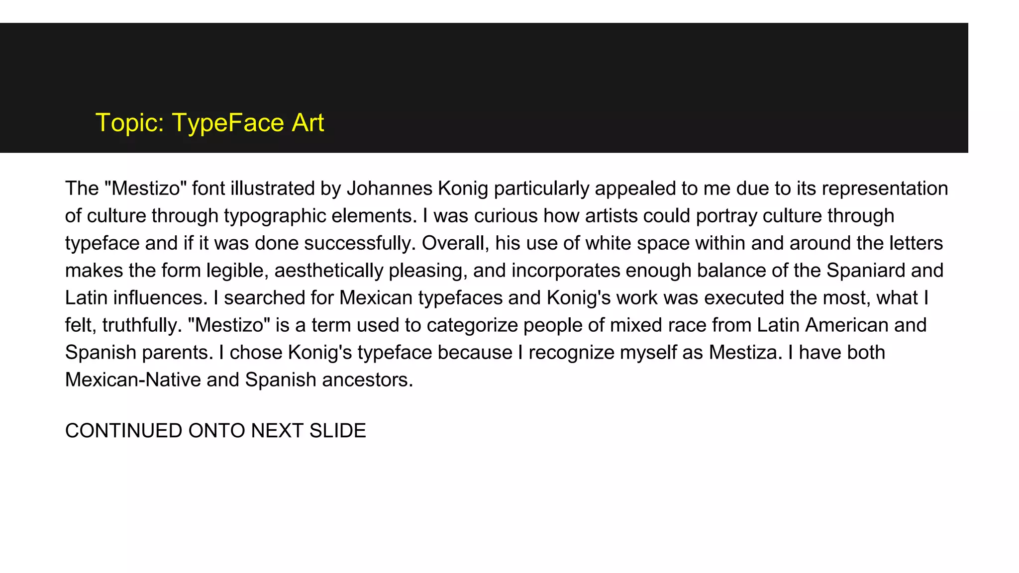 Topic: TypeFace Art
The "Mestizo" font illustrated by Johannes Konig particularly appealed to me due to its representation
of culture through typographic elements. I was curious how artists could portray culture through
typeface and if it was done successfully. Overall, his use of white space within and around the letters
makes the form legible, aesthetically pleasing, and incorporates enough balance of the Spaniard and
Latin influences. I searched for Mexican typefaces and Konig's work was executed the most, what I
felt, truthfully. "Mestizo" is a term used to categorize people of mixed race from Latin American and
Spanish parents. I chose Konig's typeface because I recognize myself as Mestiza. I have both
Mexican-Native and Spanish ancestors.
CONTINUED ONTO NEXT SLIDE
 