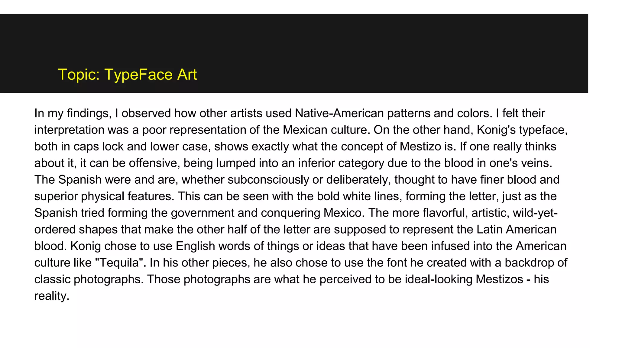 Topic: TypeFace Art
In my findings, I observed how other artists used Native-American patterns and colors. I felt their
interpretation was a poor representation of the Mexican culture. On the other hand, Konig's typeface,
both in caps lock and lower case, shows exactly what the concept of Mestizo is. If one really thinks
about it, it can be offensive, being lumped into an inferior category due to the blood in one's veins.
The Spanish were and are, whether subconsciously or deliberately, thought to have finer blood and
superior physical features. This can be seen with the bold white lines, forming the letter, just as the
Spanish tried forming the government and conquering Mexico. The more flavorful, artistic, wild-yet-
ordered shapes that make the other half of the letter are supposed to represent the Latin American
blood. Konig chose to use English words of things or ideas that have been infused into the American
culture like "Tequila". In his other pieces, he also chose to use the font he created with a backdrop of
classic photographs. Those photographs are what he perceived to be ideal-looking Mestizos - his
reality.
 