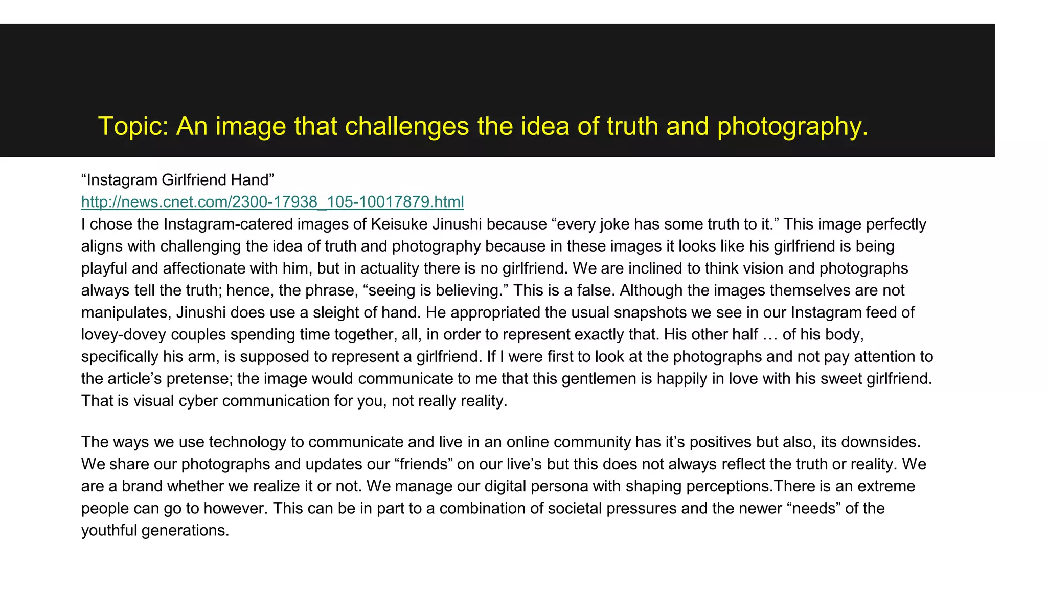 Topic: An image that challenges the idea of truth and photography.
“Instagram Girlfriend Hand”
http://news.cnet.com/2300-17938_105-10017879.html
I chose the Instagram-catered images of Keisuke Jinushi because “every joke has some truth to it.” This image perfectly
aligns with challenging the idea of truth and photography because in these images it looks like his girlfriend is being
playful and affectionate with him, but in actuality there is no girlfriend. We are inclined to think vision and photographs
always tell the truth; hence, the phrase, “seeing is believing.” This is a false. Although the images themselves are not
manipulates, Jinushi does use a sleight of hand. He appropriated the usual snapshots we see in our Instagram feed of
lovey-dovey couples spending time together, all, in order to represent exactly that. His other half … of his body,
specifically his arm, is supposed to represent a girlfriend. If I were first to look at the photographs and not pay attention to
the article’s pretense; the image would communicate to me that this gentlemen is happily in love with his sweet girlfriend.
That is visual cyber communication for you, not really reality.
The ways we use technology to communicate and live in an online community has it’s positives but also, its downsides.
We share our photographs and updates our “friends” on our live’s but this does not always reflect the truth or reality. We
are a brand whether we realize it or not. We manage our digital persona with shaping perceptions.There is an extreme
people can go to however. This can be in part to a combination of societal pressures and the newer “needs” of the
youthful generations.
 