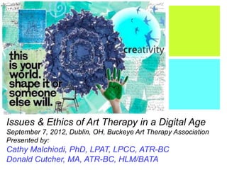 +
Issues & Ethics of Art Therapy in a Digital Age
September 7, 2012, Dublin, OH, Buckeye Art Therapy Association
Presented by:
Cathy Malchiodi, PhD, LPAT, LPCC, ATR-BC
Donald Cutcher, MA, ATR-BC, HLM/BATA
 