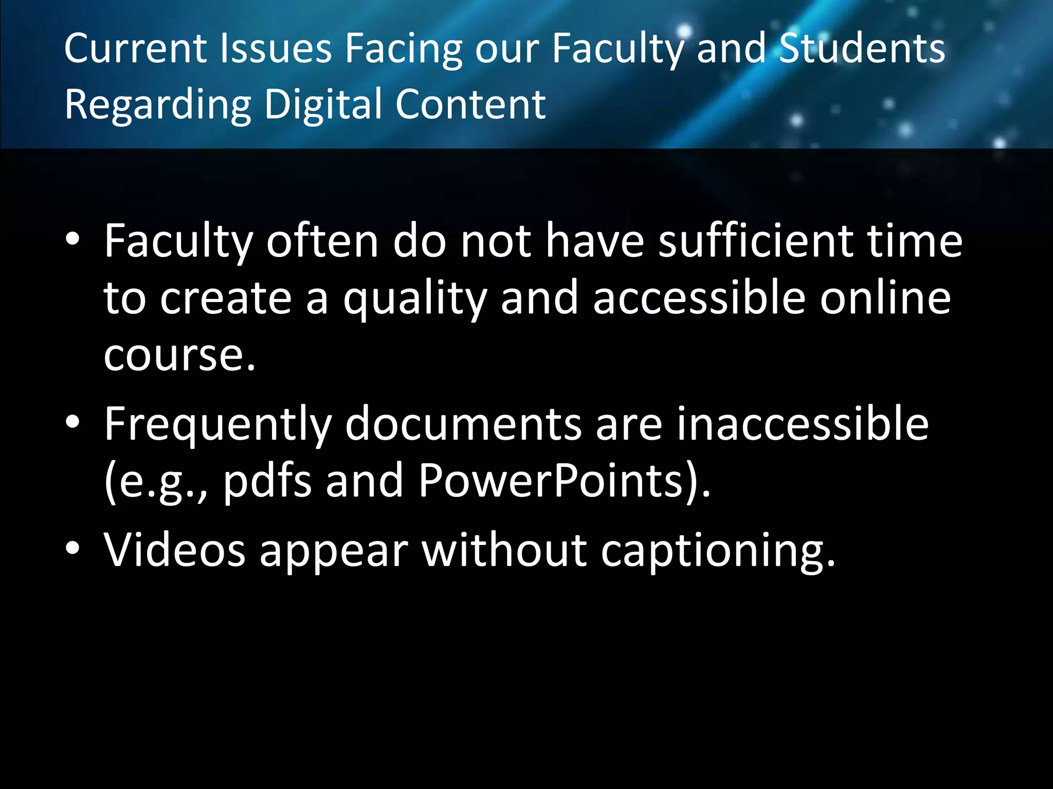 Current Issues Facing our Faculty and Students
Regarding Digital Content
• Faculty often do not have sufficient time
to create a quality and accessible online
course.
• Frequently documents are inaccessible
(e.g., pdfs and PowerPoints).
• Videos appear without captioning.
•