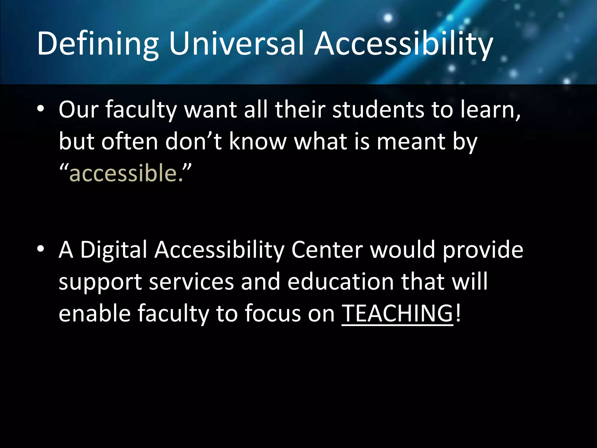 Defining Universal Accessibility
• Our faculty want all their students to learn,
but often don’t know what is meant by
“accessible.”
• A Digital Accessibility Center would provide
support services and education that will
enable faculty to focus on TEACHING!