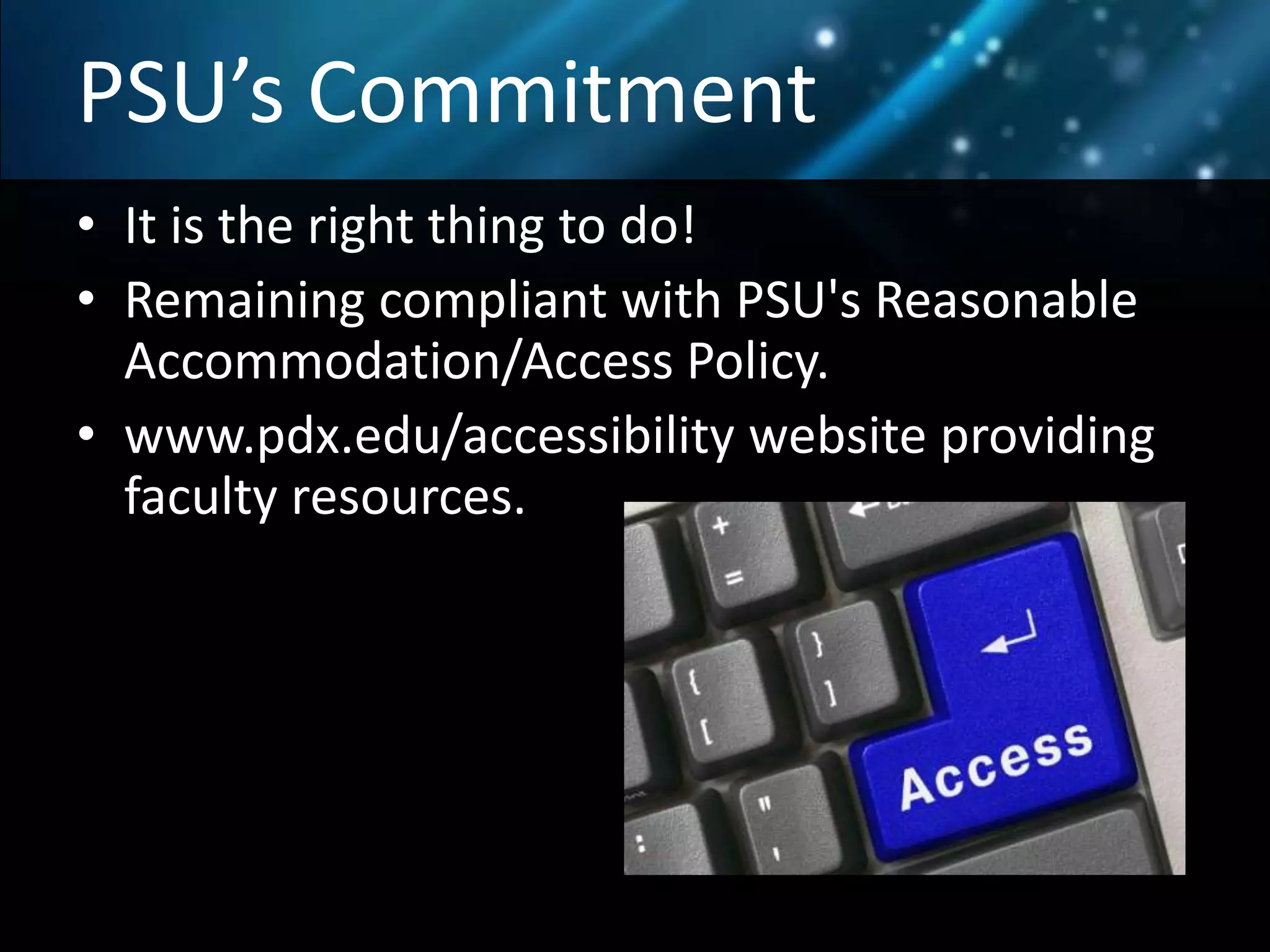 PSU’s Commitment
• It is the right thing to do!
• Remaining compliant with PSU's Reasonable
Accommodation/Access Policy.
• www.pdx.edu/accessibility website providing
faculty resources.
