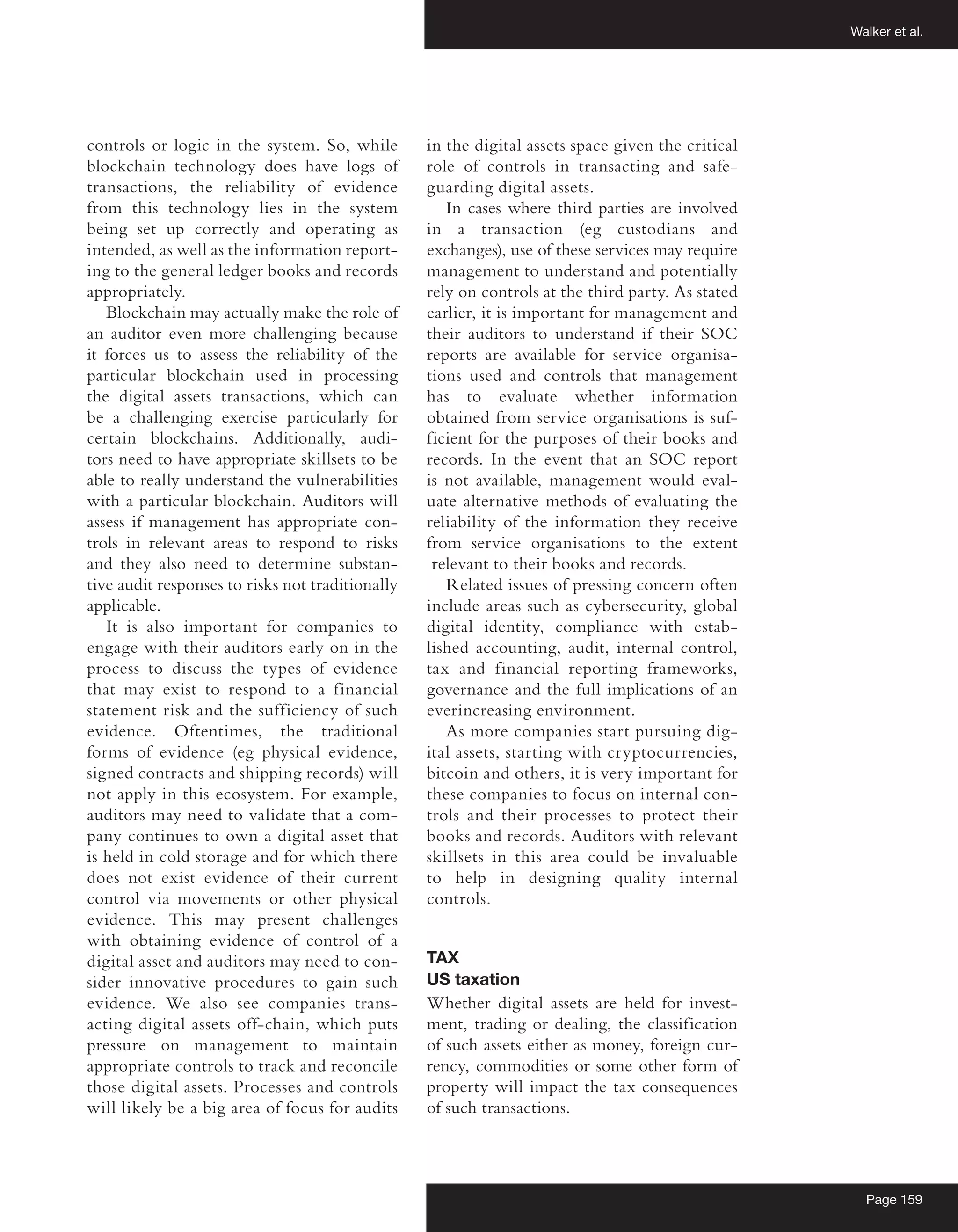 Walker et al.
Page 159
controls or logic in the system. So, while
blockchain technology does have logs of
transactions, the reliability of evidence
from this technology lies in the system
being set up correctly and operating as
intended, as well as the information report-
ing to the general ledger books and records
appropriately.
Blockchain may actually make the role of
an auditor even more challenging because
it forces us to assess the reliability of the
particular blockchain used in processing
the digital assets transactions, which can
be a challenging exercise particularly for
certain blockchains. Additionally, audi-
tors need to have appropriate skillsets to be
able to really understand the vulnerabilities
with a particular blockchain. Auditors will
assess if management has appropriate con-
trols in relevant areas to respond to risks
and they also need to determine substan-
tive audit responses to risks not traditionally
applicable.
It is also important for companies to
engage with their auditors early on in the
process to discuss the types of evidence
that may exist to respond to a financial
statement risk and the sufficiency of such
evidence. Oftentimes, the traditional
forms of evidence (eg physical evidence,
signed contracts and shipping records) will
not apply in this ecosystem. For example,
auditors may need to validate that a com-
pany continues to own a digital asset that
is held in cold storage and for which there
does not exist evidence of their current
control via movements or other physical
evidence. This may present challenges
with obtaining evidence of control of a
digital asset and auditors may need to con-
sider innovative procedures to gain such
evidence. We also see companies trans-
acting digital assets off-chain, which puts
pressure on management to maintain
appropriate controls to track and reconcile
those digital assets. Processes and controls
will likely be a big area of focus for audits
in the digital assets space given the critical
role of controls in transacting and safe-
guarding digital assets.
In cases where third parties are involved
in a transaction (eg custodians and
exchanges), use of these services may require
management to understand and potentially
rely on controls at the third party. As stated
earlier, it is important for management and
their auditors to understand if their SOC
reports are available for service organisa-
tions used and controls that management
has to evaluate whether information
obtained from service organisations is suf-
ficient for the purposes of their books and
records. In the event that an SOC report
is not available, management would eval-
uate alternative methods of evaluating the
reliability of the information they receive
from service organisations to the extent
relevant to their books and records.
Related issues of pressing concern often
include areas such as cybersecurity, global
digital identity, compliance with estab-
lished accounting, audit, internal control,
tax and financial reporting frameworks,
governance and the full implications of an
everincreasing environment.
As more companies start pursuing dig-
ital assets, starting with cryptocurrencies,
bitcoin and others, it is very important for
these companies to focus on internal con-
trols and their processes to protect their
books and records. Auditors with relevant
skillsets in this area could be invaluable
to help in designing quality internal
controls.
TAX
US taxation
Whether digital assets are held for invest-
ment, trading or dealing, the classification
of such assets either as money, foreign cur-
rency, commodities or some other form of
property will impact the tax consequences
of such transactions.
 