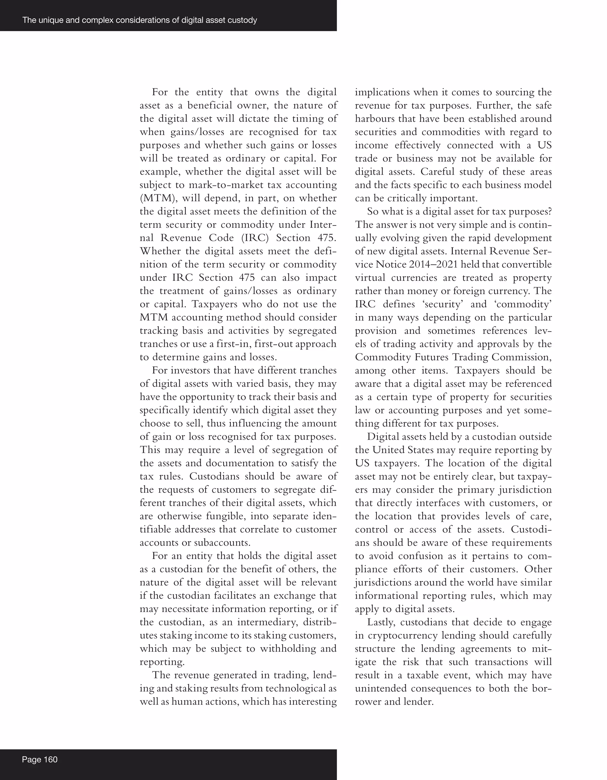 The unique and complex considerations of digital asset custody
Page 160
For the entity that owns the digital
asset as a beneficial owner, the nature of
the digital asset will dictate the timing of
when gains/losses are recognised for tax
purposes and whether such gains or losses
will be treated as ordinary or capital. For
example, whether the digital asset will be
subject to mark-to-market tax accounting
(MTM), will depend, in part, on whether
the digital asset meets the definition of the
term security or commodity under Inter-
nal Revenue Code (IRC) Section 475.
Whether the digital assets meet the defi-
nition of the term security or commodity
under IRC Section 475 can also impact
the treatment of gains/losses as ordinary
or capital. Taxpayers who do not use the
MTM accounting method should consider
tracking basis and activities by segregated
tranches or use a first-in, first-out approach
to determine gains and losses.
For investors that have different tranches
of digital assets with varied basis, they may
have the opportunity to track their basis and
specifically identify which digital asset they
choose to sell, thus influencing the amount
of gain or loss recognised for tax purposes.
This may require a level of segregation of
the assets and documentation to satisfy the
tax rules. Custodians should be aware of
the requests of customers to segregate dif-
ferent tranches of their digital assets, which
are otherwise fungible, into separate iden-
tifiable addresses that correlate to customer
accounts or subaccounts.
For an entity that holds the digital asset
as a custodian for the benefit of others, the
nature of the digital asset will be relevant
if the custodian facilitates an exchange that
may necessitate information reporting, or if
the custodian, as an intermediary, distrib-
utes staking income to its staking customers,
which may be subject to withholding and
reporting.
The revenue generated in trading, lend-
ing and staking results from technological as
well as human actions, which has interesting
implications when it comes to sourcing the
revenue for tax purposes. Further, the safe
harbours that have been established around
securities and commodities with regard to
income effectively connected with a US
trade or business may not be available for
digital assets. Careful study of these areas
and the facts specific to each business model
can be critically important.
So what is a digital asset for tax purposes?
The answer is not very simple and is contin-
ually evolving given the rapid development
of new digital assets. Internal Revenue Ser-
vice Notice 2014–2021 held that convertible
virtual currencies are treated as property
rather than money or foreign currency. The
IRC defines ‘security’ and ‘commodity’
in many ways depending on the particular
provision and sometimes references lev-
els of trading activity and approvals by the
Commodity Futures Trading Commission,
among other items. Taxpayers should be
aware that a digital asset may be referenced
as a certain type of property for securities
law or accounting purposes and yet some-
thing different for tax purposes.
Digital assets held by a custodian outside
the United States may require reporting by
US taxpayers. The location of the digital
asset may not be entirely clear, but taxpay-
ers may consider the primary jurisdiction
that directly interfaces with customers, or
the location that provides levels of care,
control or access of the assets. Custodi-
ans should be aware of these requirements
to avoid confusion as it pertains to com-
pliance efforts of their customers. Other
jurisdictions around the world have similar
informational reporting rules, which may
apply to digital assets.
Lastly, custodians that decide to engage
in cryptocurrency lending should carefully
structure the lending agreements to mit-
igate the risk that such transactions will
result in a taxable event, which may have
unintended consequences to both the bor-
rower and lender.
 