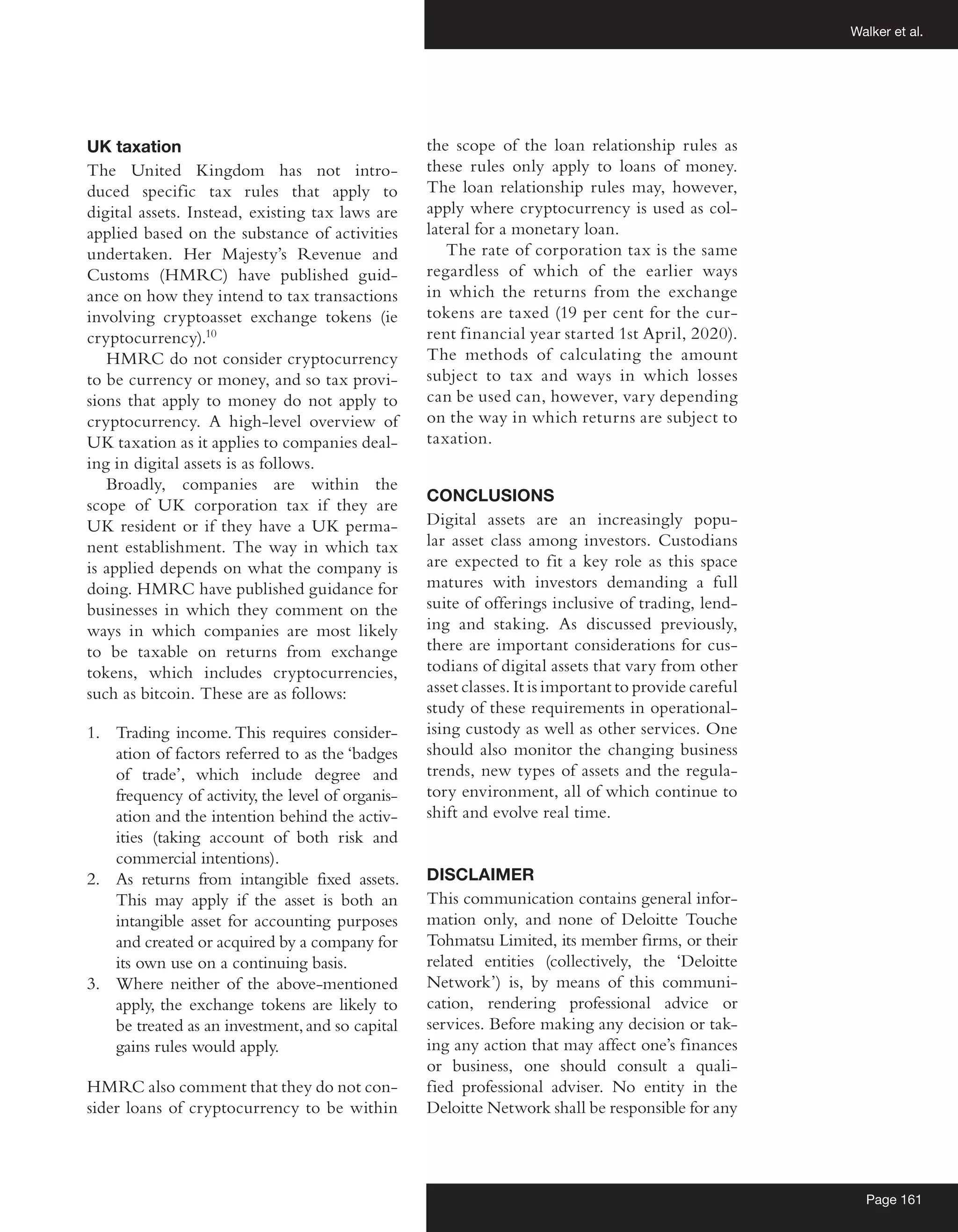 Walker et al.
Page 161
UK taxation
The United Kingdom has not intro-
duced specific tax rules that apply to
digital assets. Instead, existing tax laws are
applied based on the substance of activities
undertaken. Her Majesty’s Revenue and
Customs (HMRC) have published guid-
ance on how they intend to tax transactions
involving cryptoasset exchange tokens (ie
cryptocurrency).10
HMRC do not consider cryptocurrency
to be currency or money, and so tax provi-
sions that apply to money do not apply to
cryptocurrency. A high-level overview of
UK taxation as it applies to companies deal-
ing in digital assets is as follows.
Broadly, companies are within the
scope of UK corporation tax if they are
UK resident or if they have a UK perma-
nent establishment. The way in which tax
is applied depends on what the company is
doing. HMRC have published guidance for
businesses in which they comment on the
ways in which companies are most likely
to be taxable on returns from exchange
tokens, which includes cryptocurrencies,
such as bitcoin. These are as follows:
1.	 Trading income. This requires consider-
ation of factors referred to as the ‘badges
of trade’, which include degree and
­
frequency of activity, the level of organis-
ation and the intention behind the activ-
ities (taking account of both risk and
commercial intentions).
2.	 As returns from intangible fixed assets.
This may apply if the asset is both an
intangible asset for accounting purposes
and created or acquired by a company for
its own use on a continuing basis.
3.	 Where neither of the above-mentioned
apply, the exchange tokens are likely to
be treated as an investment,and so capital
gains rules would apply.
HMRC also comment that they do not con-
sider loans of cryptocurrency to be within
the scope of the loan relationship rules as
these rules only apply to loans of money.
The loan relationship rules may, however,
apply where cryptocurrency is used as col-
lateral for a monetary loan.
The rate of corporation tax is the same
regardless of which of the earlier ways
in which the returns from the exchange
tokens are taxed (19 per cent for the cur-
rent financial year started 1st April, 2020).
The methods of calculating the amount
subject to tax and ways in which losses
can be used can, however, vary depending
on the way in which returns are subject to
taxation.
CONCLUSIONS
Digital assets are an increasingly popu-
lar asset class among investors. Custodians
are expected to fit a key role as this space
matures with investors demanding a full
suite of offerings inclusive of trading, lend-
ing and staking. As discussed previously,
there are important considerations for cus-
todians of digital assets that vary from other
asset classes. It is important to provide careful
study of these requirements in operational-
ising custody as well as other services. One
should also monitor the changing business
trends, new types of assets and the regula-
tory environment, all of which continue to
shift and evolve real time.
DISCLAIMER
This communication contains general infor-
mation only, and none of Deloitte Touche
Tohmatsu Limited, its member firms, or their
related entities (collectively, the ‘Deloitte
Network’) is, by means of this communi-
cation, rendering professional advice or
services. Before making any decision or tak-
ing any action that may affect one’s finances
or business, one should consult a quali-
fied professional adviser. No entity in the
Deloitte Network shall be responsible for any
 