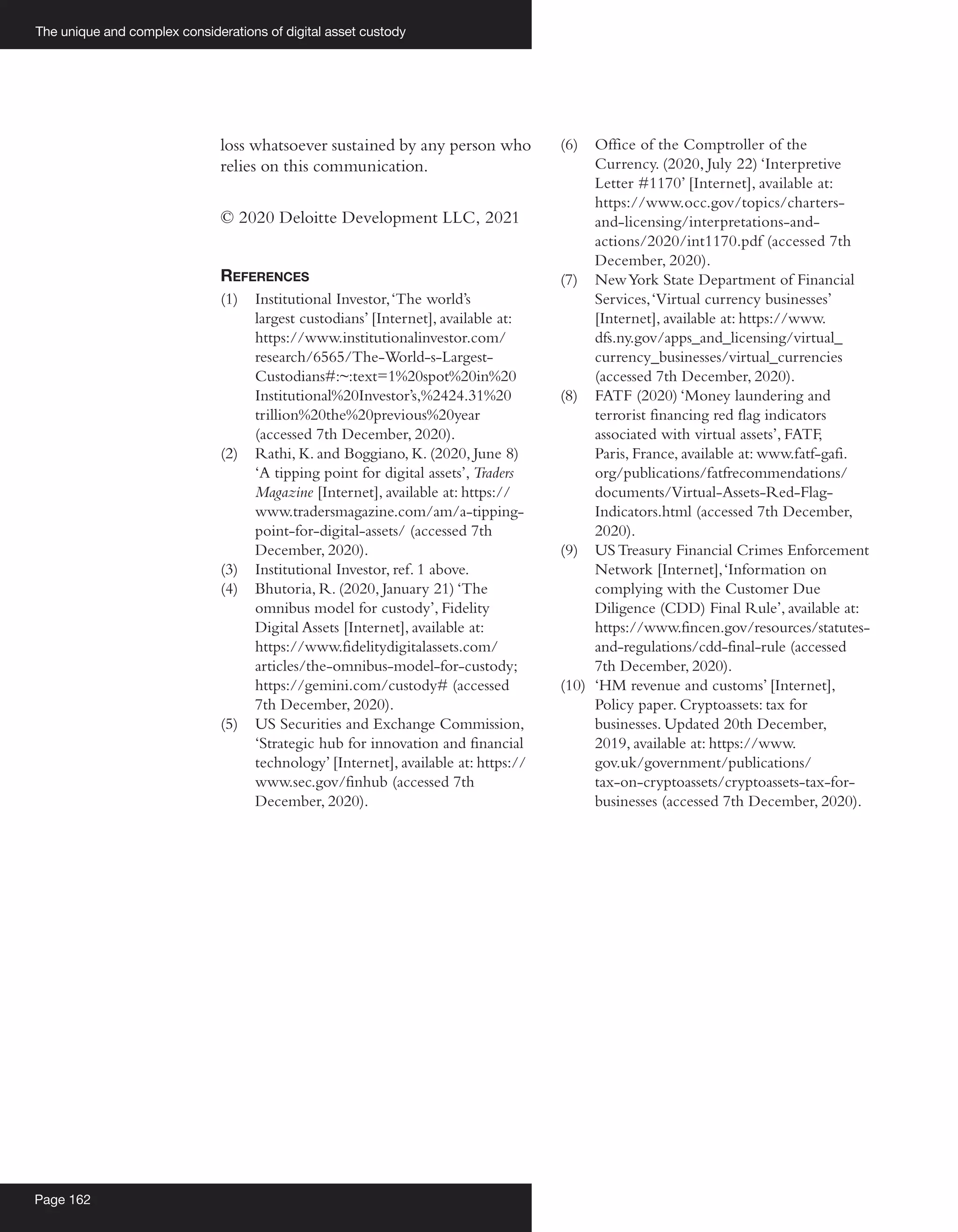 The unique and complex considerations of digital asset custody
Page 162
loss whatsoever sustained by any person who
relies on this communication.
© 2020 Deloitte Development LLC, 2021
References
(1)	 Institutional Investor,‘The world’s
largest custodians’ [Internet], available at:
https://www.institutionalinvestor.com/
research/6565/The-World-s-Largest-
Custodians#:~:text=1%20spot%20in%20
Institutional%20Investor’s,%2424.31%20
trillion%20the%20previous%20year
(accessed 7th December, 2020).
(2)	 Rathi, K. and Boggiano, K. (2020, June 8)
‘A tipping point for digital assets’, Traders
Magazine [Internet], available at: https://
www.tradersmagazine.com/am/a-tipping-
point-for-digital-assets/ (accessed 7th
December, 2020).
(3)	 Institutional Investor, ref. 1 above.
(4)	 Bhutoria, R. (2020, January 21) ‘The
omnibus model for custody’, Fidelity
Digital Assets [Internet], available at:
https://www.fidelitydigitalassets.com/
articles/the-omnibus-model-for-custody;
https://gemini.com/custody# (accessed
7th December, 2020).
(5)	 US Securities and Exchange Commission,
‘Strategic hub for innovation and financial
technology’ [Internet], available at: https://
www.sec.gov/finhub (accessed 7th
December, 2020).
(6)	 Office of the Comptroller of the
Currency. (2020, July 22) ‘Interpretive
Letter #1170’ [Internet], available at:
https://www.occ.gov/topics/charters-
and-licensing/interpretations-and-
actions/2020/int1170.pdf (accessed 7th
December, 2020).
(7)	 NewYork State Department of Financial
Services,‘Virtual currency businesses’
[Internet], available at: https://www.
dfs.ny.gov/apps_and_licensing/virtual_
currency_businesses/virtual_currencies
(accessed 7th December, 2020).
(8)	 FATF (2020) ‘Money laundering and
terrorist financing red flag indicators
associated with virtual assets’, FATF,
Paris, France, available at: www.fatf-gafi.
org/publications/fatfrecommendations/
documents/Virtual-Assets-Red-Flag-
Indicators.html (accessed 7th December,
2020).
(9)	 USTreasury Financial Crimes Enforcement
Network [Internet],‘Information on
complying with the Customer Due
Diligence (CDD) Final Rule’, available at:
https://www.fincen.gov/resources/statutes-
and-regulations/cdd-final-rule (accessed
7th December, 2020).
(10)	 ‘HM revenue and customs’ [Internet],
Policy paper. Cryptoassets: tax for
businesses. Updated 20th December,
2019, available at: https://www.
gov.uk/government/publications/
tax-on-cryptoassets/cryptoassets-tax-for-
businesses (accessed 7th December, 2020).
 