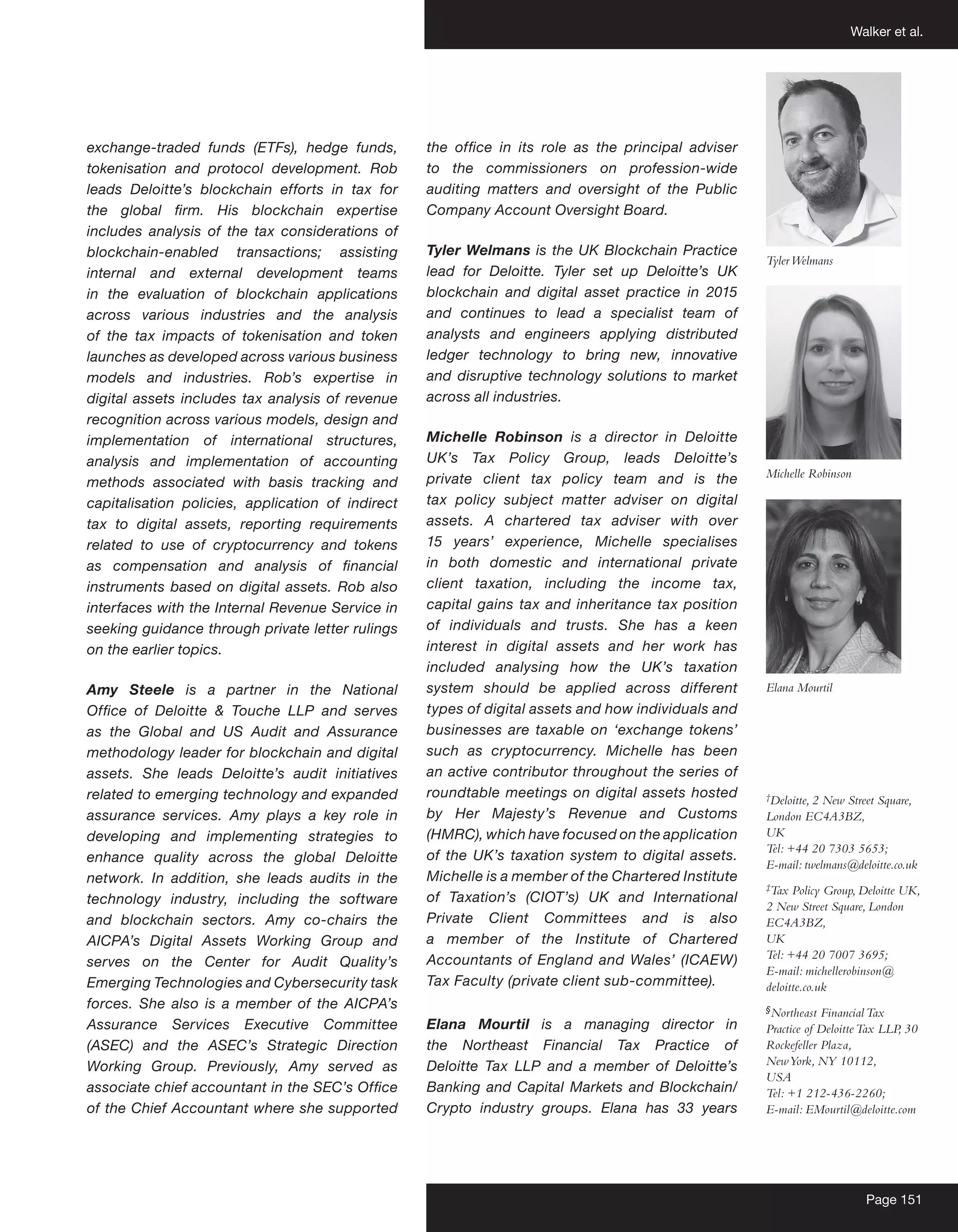 Walker et al.
Page 151
exchange-traded funds (ETFs), hedge funds,
tokenisation and protocol development. Rob
leads Deloitte’s blockchain efforts in tax for
the global firm. His blockchain expertise
includes analysis of the tax considerations of
blockchain-enabled transactions; assisting
internal and external development teams
in the evaluation of blockchain applications
across various industries and the analysis
of the tax impacts of tokenisation and token
launches as developed across various business
models and industries. Rob’s expertise in
digital assets includes tax analysis of revenue
recognition across various models, design and
implementation of international structures,
analysis and implementation of accounting
methods associated with basis tracking and
capitalisation policies, application of indirect
tax to digital assets, reporting requirements
related to use of cryptocurrency and tokens
as compensation and analysis of financial
instruments based on digital assets. Rob also
interfaces with the Internal Revenue Service in
seeking guidance through private letter rulings
on the earlier topics.
Amy Steele is a partner in the National
Office of Deloitte & Touche LLP and serves
as the Global and US Audit and Assurance
methodology leader for blockchain and digital
assets. She leads Deloitte’s audit initiatives
related to emerging technology and expanded
assurance services. Amy plays a key role in
developing and implementing strategies to
enhance quality across the global Deloitte
network. In addition, she leads audits in the
technology industry, including the software
and blockchain sectors. Amy co-chairs the
AICPA’s Digital Assets Working Group and
serves on the Center for Audit Quality’s
Emerging Technologies and Cybersecurity task
forces. She also is a member of the AICPA’s
Assurance Services Executive Committee
(ASEC) and the ASEC’s Strategic Direction
Working Group. Previously, Amy served as
associate chief accountant in the SEC’s Office
of the Chief Accountant where she supported
the office in its role as the principal adviser
to the commissioners on profession-wide
auditing matters and oversight of the Public
Company Account Oversight Board.
Tyler Welmans is the UK Blockchain Practice
lead for Deloitte. Tyler set up Deloitte’s UK
blockchain and digital asset practice in 2015
and continues to lead a specialist team of
analysts and engineers applying distributed
ledger technology to bring new, innovative
and disruptive technology solutions to market
across all industries.
Michelle Robinson is a director in Deloitte
UK’s Tax Policy Group, leads Deloitte’s
private client tax policy team and is the
tax policy subject matter adviser on digital
assets. A chartered tax adviser with over
15 years’ experience, Michelle specialises
in both domestic and international private
client taxation, including the income tax,
capital gains tax and inheritance tax position
of individuals and trusts. She has a keen
interest in digital assets and her work has
included analysing how the UK’s taxation
system should be applied across different
types of digital assets and how individuals and
businesses are taxable on ‘exchange tokens’
such as cryptocurrency. Michelle has been
an active contributor throughout the series of
roundtable meetings on digital assets hosted
by Her Majesty’s Revenue and Customs
(HMRC), which have focused on the application
of the UK’s taxation system to digital assets.
Michelle is a member of the Chartered Institute
of Taxation’s (CIOT’s) UK and International
Private Client Committees and is also
a member of the Institute of Chartered
Accountants of England and Wales’ (ICAEW)
Tax Faculty (private client sub-committee).
Elana Mourtil is a managing director in
the Northeast Financial Tax Practice of
Deloitte Tax LLP and a member of Deloitte’s
Banking and Capital Markets and Blockchain/
Crypto industry groups. Elana has 33 years
†
Deloitte, 2 New Street Square,
London EC4A3BZ,
UK
Tel: +44 20 7303 5653;
E-mail: twelmans@deloitte.co.uk
‡
Tax Policy Group, Deloitte UK,
2 New Street Square, London
EC4A3BZ,
UK
Tel: +44 20 7007 3695;
E-mail: michellerobinson@
deloitte.co.uk
§
Northeast FinancialTax
Practice of DeloitteTax LLP, 30
Rockefeller Plaza,
NewYork, NY 10112,
USA
Tel: +1 212-436-2260;
E-mail: EMourtil@deloitte.com
TylerWelmans
Michelle Robinson
Elana Mourtil
 