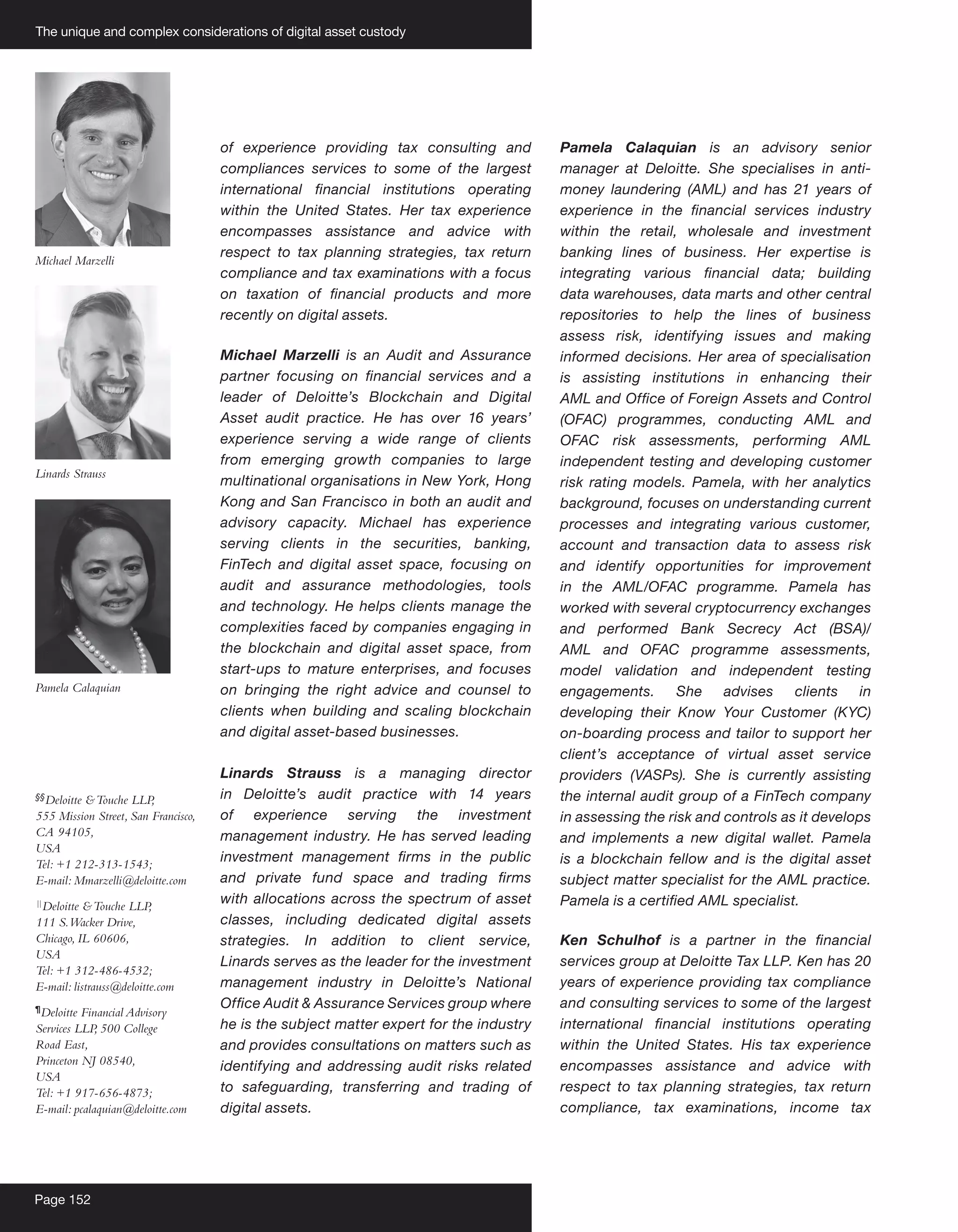 The unique and complex considerations of digital asset custody
Page 152
of experience providing tax consulting and
compliances services to some of the largest
international financial institutions operating
within the United States. Her tax experience
encompasses assistance and advice with
respect to tax planning strategies, tax return
compliance and tax examinations with a focus
on taxation of financial products and more
recently on digital assets.
Michael Marzelli is an Audit and Assurance
partner focusing on financial services and a
leader of Deloitte’s Blockchain and Digital
Asset audit practice. He has over 16 years’
experience serving a wide range of clients
from emerging growth companies to large
multinational organisations in New York, Hong
Kong and San Francisco in both an audit and
advisory capacity. Michael has experience
serving clients in the securities, banking,
FinTech and digital asset space, focusing on
audit and assurance methodologies, tools
and technology. He helps clients manage the
complexities faced by companies engaging in
the blockchain and digital asset space, from
start-ups to mature enterprises, and focuses
on bringing the right advice and counsel to
clients when building and scaling blockchain
and digital asset-based businesses.
Linards Strauss is a managing director
in Deloitte’s audit practice with 14 years
of experience serving the investment
management industry. He has served leading
investment management firms in the public
and private fund space and trading firms
with allocations across the spectrum of asset
classes, including dedicated digital assets
strategies. In addition to client service,
Linards serves as the leader for the investment
management industry in Deloitte’s National
Office Audit & Assurance Services group where
he is the subject matter expert for the industry
and provides consultations on matters such as
identifying and addressing audit risks related
to safeguarding, transferring and trading of
digital assets.
Pamela Calaquian is an advisory senior
manager at Deloitte. She specialises in anti-
money laundering (AML) and has 21 years of
experience in the financial services industry
within the retail, wholesale and investment
banking lines of business. Her expertise is
integrating various financial data; building
data warehouses, data marts and other central
repositories to help the lines of business
assess risk, identifying issues and making
informed decisions. Her area of specialisation
is assisting institutions in enhancing their
AML and Office of Foreign Assets and Control
(OFAC) programmes, conducting AML and
OFAC risk assessments, performing AML
independent testing and developing customer
risk rating models. Pamela, with her analytics
background, focuses on understanding current
processes and integrating various customer,
account and transaction data to assess risk
and identify opportunities for improvement
in the AML/OFAC programme. Pamela has
worked with several cryptocurrency exchanges
and performed Bank Secrecy Act (BSA)/
AML and OFAC programme assessments,
model validation and independent testing
engagements. She advises clients in
developing their Know Your Customer (KYC)
on-boarding process and tailor to support her
client’s acceptance of virtual asset service
providers (VASPs). She is currently assisting
the internal audit group of a FinTech company
in assessing the risk and controls as it develops
and implements a new digital wallet. Pamela
is a blockchain fellow and is the digital asset
subject matter specialist for the AML practice.
Pamela is a certified AML specialist.
Ken Schulhof is a partner in the financial
services group at Deloitte Tax LLP. Ken has 20
years of experience providing tax compliance
and consulting services to some of the largest
international financial institutions operating
within the United States. His tax experience
encompasses assistance and advice with
respect to tax planning strategies, tax return
compliance, tax examinations, income tax
Michael Marzelli
Linards Strauss
Pamela Calaquian
§§
Deloitte &Touche LLP,
555 Mission Street, San Francisco,
CA 94105,
USA
Tel: +1 212-313-1543;
E-mail: Mmarzelli@deloitte.com
|
|
Deloitte &Touche LLP,
111 S.Wacker Drive,
Chicago, IL 60606,
USA
Tel: +1 312-486-4532;
E-mail: listrauss@deloitte.com
¶
Deloitte Financial Advisory
Services LLP
, 500 College
Road East,
Princeton NJ 08540,
USA
Tel: +1 917-656-4873;
E-mail: pcalaquian@deloitte.com
 