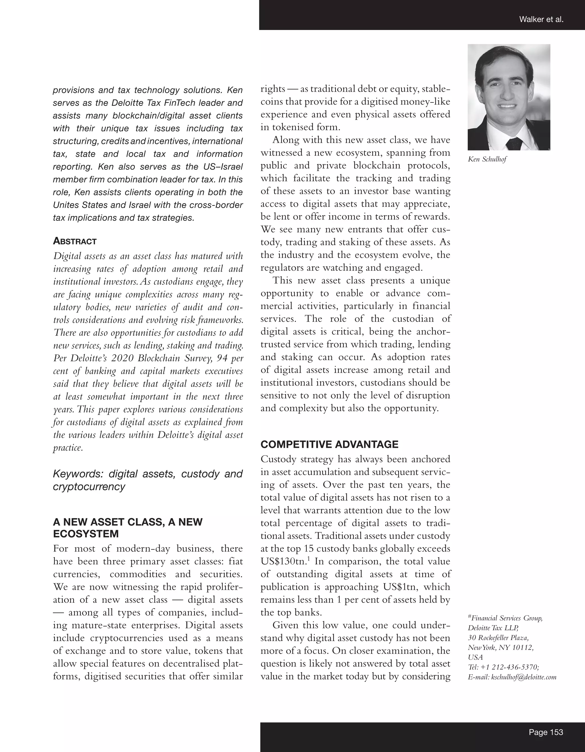 Walker et al.
Page 153
provisions and tax technology solutions. Ken
serves as the Deloitte Tax FinTech leader and
assists many blockchain/digital asset clients
with their unique tax issues including tax
structuring, credits and incentives, international
tax, state and local tax and information
reporting. Ken also serves as the US–Israel
member firm combination leader for tax. In this
role, Ken assists clients operating in both the
Unites States and Israel with the cross-border
tax implications and tax strategies.
Abstract
Digital assets as an asset class has matured with
increasing rates of adoption among retail and
institutional investors.As custodians engage, they
are facing unique complexities across many reg-
ulatory bodies, new varieties of audit and con-
trols considerations and evolving risk frameworks.
There are also opportunities for custodians to add
new services, such as lending, staking and trading.
Per Deloitte’s 2020 Blockchain Survey, 94 per
cent of banking and capital markets executives
said that they believe that digital assets will be
at least somewhat important in the next three
years.This paper explores various considerations
for custodians of digital assets as explained from
the various leaders within Deloitte’s digital asset
practice.
Keywords: digital assets, custody and
cryptocurrency
A NEW ASSET CLASS, A NEW
ECOSYSTEM
For most of modern-day business, there
have been three primary asset classes: fiat
currencies, commodities and securities.
We are now witnessing the rapid prolifer-
ation of a new asset class — digital assets
— among all types of companies, includ-
ing mature-state enterprises. Digital assets
include cryptocurrencies used as a means
of exchange and to store value, tokens that
allow special features on decentralised plat-
forms, digitised securities that offer similar
rights — as traditional debt or equity, stable-
coins that provide for a digitised money-like
experience and even physical assets offered
in tokenised form.
Along with this new asset class, we have
witnessed a new ecosystem, spanning from
public and private blockchain protocols,
which facilitate the tracking and trading
of these assets to an investor base wanting
access to digital assets that may appreciate,
be lent or offer income in terms of rewards.
We see many new entrants that offer cus-
tody, trading and staking of these assets. As
the industry and the ecosystem evolve, the
regulators are watching and engaged.
This new asset class presents a unique
opportunity to enable or advance com-
mercial activities, particularly in financial
services. The role of the custodian of
digital assets is critical, being the anchor-
trusted service from which trading, lending
and staking can occur. As adoption rates
of digital assets increase among retail and
institutional investors, custodians should be
sensitive to not only the level of disruption
and complexity but also the opportunity.
COMPETITIVE ADVANTAGE
Custody strategy has always been anchored
in asset accumulation and subsequent servic-
ing of assets. Over the past ten years, the
total value of digital assets has not risen to a
level that warrants attention due to the low
total percentage of digital assets to tradi-
tional assets. Traditional assets under custody
at the top 15 custody banks globally exceeds
US$130tn.1
In comparison, the total value
of outstanding digital assets at time of
publication is approaching US$1tn, which
remains less than 1 per cent of assets held by
the top banks.
Given this low value, one could under-
stand why digital asset custody has not been
more of a focus. On closer examination, the
question is likely not answered by total asset
value in the market today but by considering
#
Financial Services Group,
DeloitteTax LLP
,
30 Rockefeller Plaza,
NewYork, NY 10112,
USA
Tel: +1 212-436-5370;
E-mail: kschulhof@deloitte.com
Ken Schulhof
 