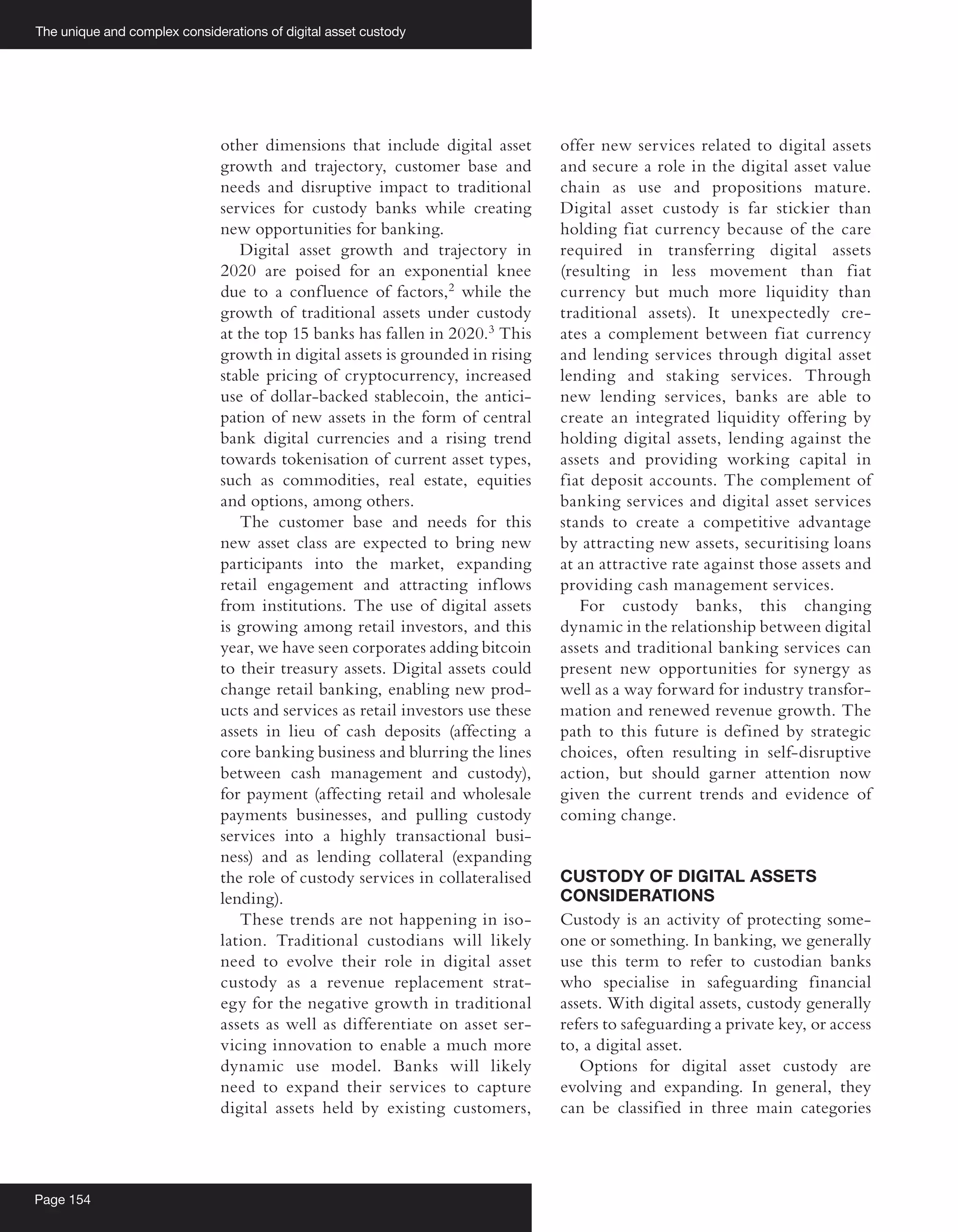 The unique and complex considerations of digital asset custody
Page 154
other dimensions that include digital asset
growth and trajectory, customer base and
needs and disruptive impact to traditional
services for custody banks while creating
new opportunities for banking.
Digital asset growth and trajectory in
2020 are poised for an exponential knee
due to a confluence of factors,2
while the
growth of traditional assets under custody
at the top 15 banks has fallen in 2020.3
This
growth in digital assets is grounded in rising
stable pricing of cryptocurrency, increased
use of dollar-backed stablecoin, the antici-
pation of new assets in the form of central
bank digital currencies and a rising trend
towards tokenisation of current asset types,
such as commodities, real estate, equities
and options, among others.
The customer base and needs for this
new asset class are expected to bring new
participants into the market, expanding
retail engagement and attracting inflows
from institutions. The use of digital assets
is growing among retail investors, and this
year, we have seen corporates adding bitcoin
to their treasury assets. Digital assets could
change retail banking, enabling new prod-
ucts and services as retail investors use these
assets in lieu of cash deposits (affecting a
core banking business and blurring the lines
between cash management and custody),
for payment (affecting retail and wholesale
payments businesses, and pulling custody
services into a highly transactional busi-
ness) and as lending collateral (expanding
the role of custody services in collateralised
lending).
These trends are not happening in iso-
lation. Traditional custodians will likely
need to evolve their role in digital asset
custody as a revenue replacement strat-
egy for the negative growth in traditional
assets as well as differentiate on asset ser-
vicing innovation to enable a much more
dynamic use model. Banks will likely
need to expand their services to capture
digital assets held by existing customers,
offer new services related to digital assets
and secure a role in the digital asset value
chain as use and propositions mature.
Digital asset custody is far stickier than
holding fiat currency because of the care
required in transferring digital assets
(resulting in less movement than fiat
currency but much more liquidity than
traditional assets). It unexpectedly cre-
ates a complement between fiat currency
and lending services through digital asset
lending and staking services. Through
new lending services, banks are able to
create an integrated liquidity offering by
holding digital assets, lending against the
assets and providing working capital in
fiat deposit accounts. The complement of
banking services and digital asset services
stands to create a competitive advantage
by attracting new assets, securitising loans
at an attractive rate against those assets and
providing cash management services.
For custody banks, this changing
dynamic in the relationship between digital
assets and traditional banking services can
present new opportunities for synergy as
well as a way forward for industry transfor-
mation and renewed revenue growth. The
path to this future is defined by strategic
choices, often resulting in self-disruptive
action, but should garner attention now
given the current trends and evidence of
coming change.
CUSTODY OF DIGITAL ASSETS
CONSIDERATIONS
Custody is an activity of protecting some-
one or something. In banking, we generally
use this term to refer to custodian banks
who specialise in safeguarding financial
assets. With digital assets, custody generally
refers to safeguarding a private key, or access
to, a digital asset.
Options for digital asset custody are
evolving and expanding. In general, they
can be classified in three main categories
 