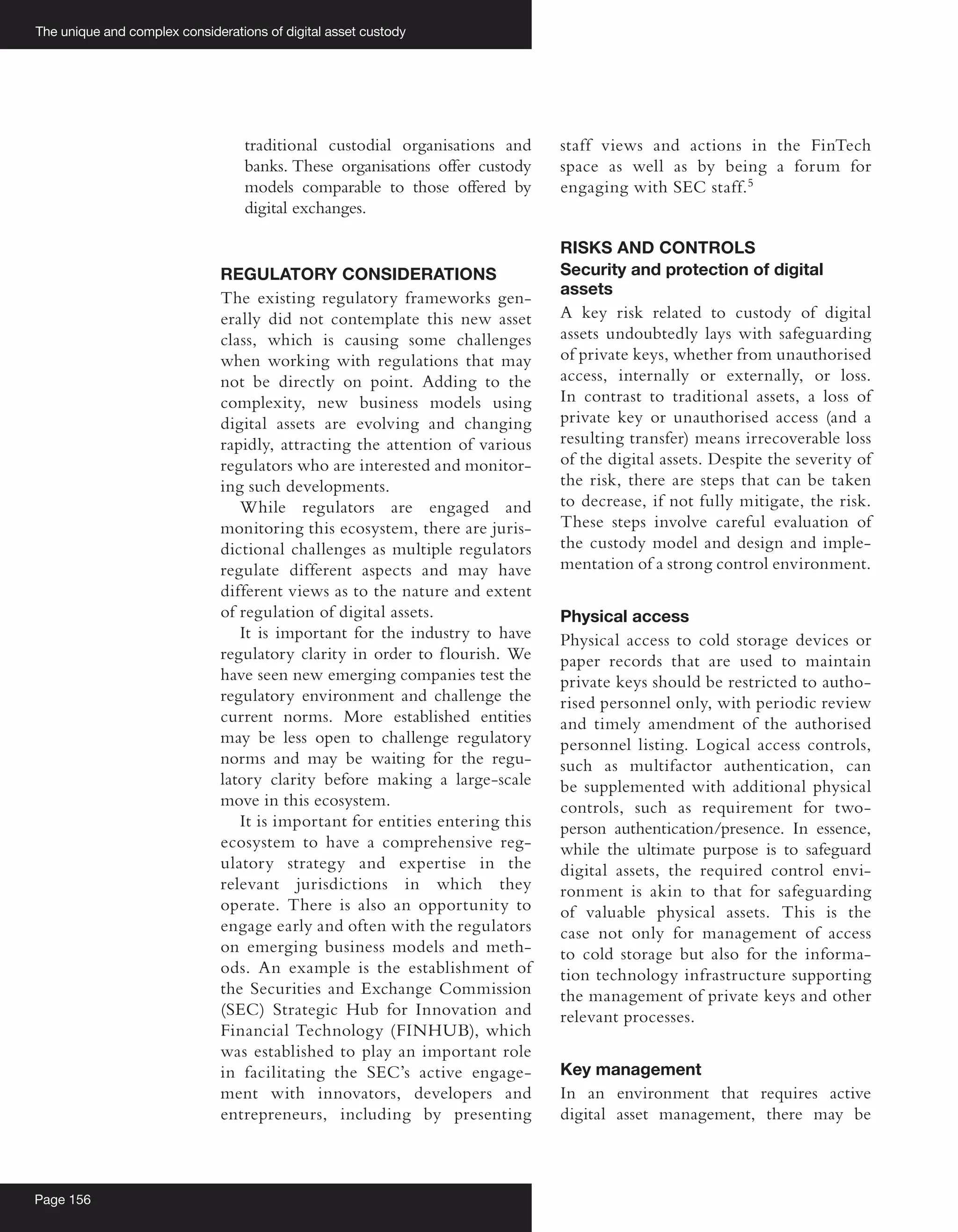 The unique and complex considerations of digital asset custody
Page 156
traditional custodial organisations and
banks. These organisations offer custody
models comparable to those offered by
digital exchanges.
REGULATORY CONSIDERATIONS
The existing regulatory frameworks gen-
erally did not contemplate this new asset
class, which is causing some challenges
when working with regulations that may
not be directly on point. Adding to the
complexity, new business models using
digital assets are evolving and changing
rapidly, attracting the attention of various
regulators who are interested and monitor-
ing such developments.
While regulators are engaged and
monitoring this ecosystem, there are juris-
dictional challenges as multiple regulators
regulate different aspects and may have
different views as to the nature and extent
of regulation of digital assets.
It is important for the industry to have
regulatory clarity in order to flourish. We
have seen new emerging companies test the
regulatory environment and challenge the
current norms. More established entities
may be less open to challenge regulatory
norms and may be waiting for the regu-
latory clarity before making a large-scale
move in this ecosystem.
It is important for entities entering this
ecosystem to have a comprehensive reg-
ulatory strategy and expertise in the
relevant jurisdictions in which they
operate. There is also an opportunity to
engage early and often with the regulators
on emerging business models and meth-
ods. An example is the establishment of
the Securities and Exchange Commission
(SEC) Strategic Hub for Innovation and
Financial Technology (FINHUB), which
was established to play an important role
in facilitating the SEC’s active engage-
ment with innovators, developers and
entrepreneurs, including by presenting
staff views and actions in the FinTech
space as well as by being a forum for
engaging with SEC staff.5
RISKS AND CONTROLS
Security and protection of digital
assets
A key risk related to custody of digital
assets undoubtedly lays with safeguarding
of private keys, whether from unauthorised
access, internally or externally, or loss.
In contrast to traditional assets, a loss of
private key or unauthorised access (and a
resulting transfer) means irrecoverable loss
of the digital assets. Despite the severity of
the risk, there are steps that can be taken
to decrease, if not fully mitigate, the risk.
These steps involve careful evaluation of
the custody model and design and imple-
mentation of a strong control environment.
Physical access
Physical access to cold storage devices or
paper records that are used to maintain
private keys should be restricted to autho-
rised personnel only, with periodic review
and timely amendment of the authorised
personnel listing. Logical access controls,
such as multifactor authentication, can
be supplemented with additional physical
controls, such as requirement for two-
person authentication/presence. In essence,
while the ultimate purpose is to safeguard
digital assets, the required control envi-
ronment is akin to that for safeguarding
of valuable physical assets. This is the
case not only for management of access
to cold storage but also for the informa-
tion technology infrastructure supporting
the management of private keys and other
relevant processes.
Key management
In an environment that requires active
digital asset management, there may be
 