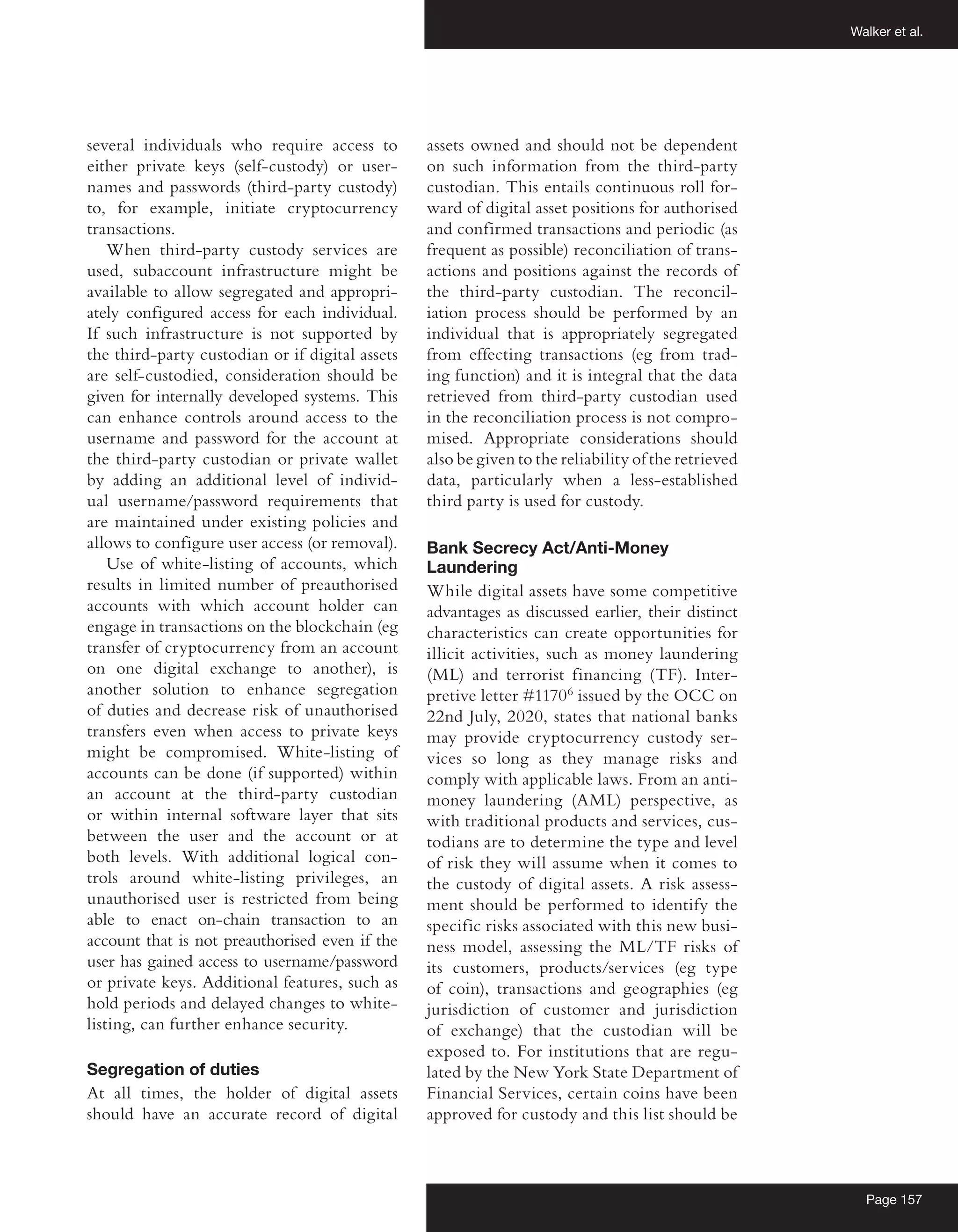 Walker et al.
Page 157
several individuals who require access to
either private keys (self-custody) or user-
names and passwords (third-party custody)
to, for example, initiate cryptocurrency
transactions.
When third-party custody services are
used, subaccount infrastructure might be
available to allow segregated and appropri-
ately configured access for each individual.
If such infrastructure is not supported by
the third-party custodian or if digital assets
are self-custodied, consideration should be
given for internally developed systems. This
can enhance controls around access to the
username and password for the account at
the third-party custodian or private wallet
by adding an additional level of individ-
ual username/password requirements that
are maintained under existing policies and
allows to configure user access (or removal).
Use of white-listing of accounts, which
results in limited number of preauthorised
accounts with which account holder can
engage in transactions on the blockchain (eg
transfer of cryptocurrency from an account
on one digital exchange to another), is
another solution to enhance segregation
of duties and decrease risk of unauthorised
transfers even when access to private keys
might be compromised. White-listing of
accounts can be done (if supported) within
an account at the third-party custodian
or within internal software layer that sits
between the user and the account or at
both levels. With additional logical con-
trols around white-listing privileges, an
unauthorised user is restricted from being
able to enact on-chain transaction to an
account that is not preauthorised even if the
user has gained access to username/password
or private keys. Additional features, such as
hold periods and delayed changes to white-
listing, can further enhance security.
Segregation of duties
At all times, the holder of digital assets
should have an accurate record of digital
assets owned and should not be dependent
on such information from the third-party
custodian. This entails continuous roll for-
ward of digital asset positions for authorised
and confirmed transactions and periodic (as
frequent as possible) reconciliation of trans-
actions and positions against the records of
the third-party custodian. The reconcil-
iation process should be performed by an
individual that is appropriately segregated
from effecting transactions (eg from trad-
ing function) and it is integral that the data
retrieved from third-party custodian used
in the reconciliation process is not compro-
mised. Appropriate considerations should
also be given to the reliability of the retrieved
data, particularly when a less-established
third party is used for custody.
Bank Secrecy Act/Anti-Money
Laundering
While digital assets have some competitive
advantages as discussed earlier, their distinct
characteristics can create opportunities for
illicit activities, such as money laundering
(ML) and terrorist financing (TF). Inter-
pretive letter #11706
issued by the OCC on
22nd July, 2020, states that national banks
may provide cryptocurrency custody ser-
vices so long as they manage risks and
comply with applicable laws. From an anti-
money laundering (AML) perspective, as
with traditional products and services, cus-
todians are to determine the type and level
of risk they will assume when it comes to
the custody of digital assets. A risk assess-
ment should be performed to identify the
specific risks associated with this new busi-
ness model, assessing the ML/TF risks of
its customers, products/services (eg type
of coin), transactions and geographies (eg
jurisdiction of customer and jurisdiction
of exchange) that the custodian will be
exposed to. For institutions that are regu-
lated by the New York State Department of
Financial Services, certain coins have been
approved for custody and this list should be
 