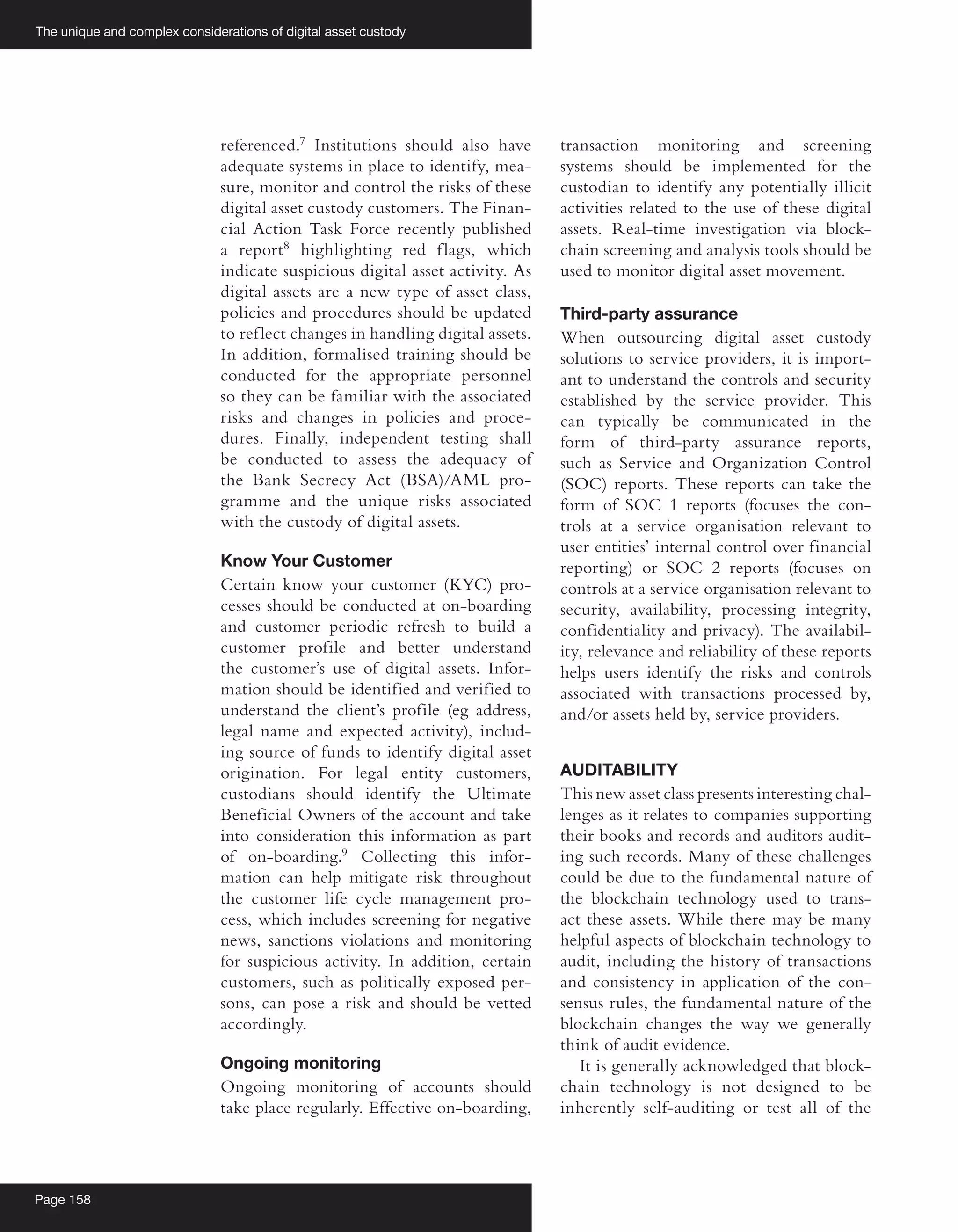 The unique and complex considerations of digital asset custody
Page 158
referenced.7
Institutions should also have
adequate systems in place to identify, mea-
sure, monitor and control the risks of these
digital asset custody customers. The Finan-
cial Action Task Force recently published
a report8
highlighting red flags, which
indicate suspicious digital asset activity. As
digital assets are a new type of asset class,
policies and procedures should be updated
to reflect changes in handling digital assets.
In addition, formalised training should be
conducted for the appropriate personnel
so they can be familiar with the associated
risks and changes in policies and proce-
dures. Finally, independent testing shall
be conducted to assess the adequacy of
the Bank Secrecy Act (BSA)/AML pro-
gramme and the unique risks associated
with the custody of digital assets.
Know Your Customer
Certain know your customer (KYC) pro-
cesses should be conducted at on-boarding
and customer periodic refresh to build a
customer profile and better understand
the customer’s use of digital assets. Infor-
mation should be identified and verified to
understand the client’s profile (eg address,
legal name and expected activity), includ-
ing source of funds to identify digital asset
origination. For legal entity customers,
custodians should identify the Ultimate
Beneficial Owners of the account and take
into consideration this information as part
of on-boarding.9
Collecting this infor-
mation can help mitigate risk throughout
the customer life cycle management pro-
cess, which includes screening for negative
news, sanctions violations and monitoring
for suspicious activity. In addition, certain
customers, such as politically exposed per-
sons, can pose a risk and should be vetted
accordingly.
Ongoing monitoring
Ongoing monitoring of accounts should
take place regularly. Effective on-boarding,
transaction monitoring and screening
systems should be implemented for the
custodian to identify any potentially illicit
activities related to the use of these digital
assets. Real-time investigation via block-
chain screening and analysis tools should be
used to monitor digital asset movement.
Third-party assurance
When outsourcing digital asset custody
solutions to service providers, it is import-
ant to understand the controls and security
established by the service provider. This
can typically be communicated in the
form of third-party assurance reports,
such as Service and Organization Control
(SOC) reports. These reports can take the
form of SOC 1 reports (focuses the con-
trols at a service organisation relevant to
user entities’ internal control over financial
reporting) or SOC 2 reports (focuses on
controls at a service organisation relevant to
security, availability, processing integrity,
confidentiality and privacy). The availabil-
ity, relevance and reliability of these reports
helps users identify the risks and controls
associated with transactions processed by,
and/or assets held by, service providers.
AUDITABILITY
This new asset class presents interesting chal-
lenges as it relates to companies supporting
their books and records and auditors audit-
ing such records. Many of these challenges
could be due to the fundamental nature of
the blockchain technology used to trans-
act these assets. While there may be many
helpful aspects of blockchain technology to
audit, including the history of transactions
and consistency in application of the con-
sensus rules, the fundamental nature of the
blockchain changes the way we generally
think of audit evidence.
It is generally acknowledged that block-
chain technology is not designed to be
inherently self-auditing or test all of the
 