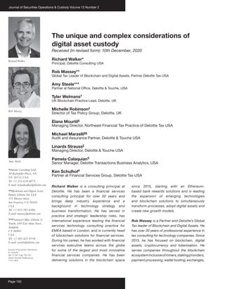 Journal of Securities Operations & Custody Volume 13 Number 2
Page 150
The unique and complex considerations of
digital asset custody
Received (in revised form): 10th December, 2020
Richard Walker*
Principal, Deloitte Consulting USA
Rob Massey**
Global Tax Leader of Blockchain and Digital Assets, Partner Deloitte Tax USA
Amy Steele***
Partner at National Office, Deloitte & Touche, USA
Tyler Welmans†
UK Blockchain Practice Lead, Deloitte, UK
Michelle Robinson‡
Director of Tax Policy Group, Deloitte, UK
Elana Mourtil§
Managing Director, Northeast Financial Tax Practice of Deloitte Tax USA
Michael Marzelli§§
Audit and Assurance Partner, Deloitte & Touche USA
Linards Strauss||
Managing Director, Deloitte & Touche USA
Pamela Calaquian¶
Senior Manager, Deloitte Transactions Business Analytics, USA
Ken Schulhof#
Partner at Financial Services Group, Deloitte Tax USA
Richard Walker is a consulting principal at
Deloitte. He has been a financial services
consulting principal for over 20 years and
brings deep industry experience and a
background in technology strategy and
business transformation. He has served in
practice and strategic leadership roles, has
international experience leading the financial
services technology consulting practice for
EMEA based in London, and is currently head
of blockchain solutions for financial services.
During his career, he has worked with financial
services executive teams across the globe
for some of the largest and most innovative
financial services companies. He has been
delivering solutions in the blockchain space
since 2015, starting with an Ethereum-
based bank rewards solutions and is leading
the expansion of emerging technologies
and blockchain solutions to simultaneously
transform processes, adopt digital assets and
create new growth models.
Rob Massey is a Partner and Deloitte’s Global
Tax leader of Blockchain and Digital Assets. He
has over 20 years of professional experience in
tax consulting for technology companies. Since
2013, he has focused on blockchain, digital
assets, cryptocurrency and tokenisation. He
serves companies throughout the blockchain
ecosysteminclusiveofminers,stakingproviders,
payment processing, wallet hosting, exchanges,
Journal of Securities Operations
& Custody
Vol.13,No.2,pp.150–162
Henry Stewart Publications,
1753-1802
*Deloitte Consulting LLP
,
30 Rockefeller Plaza, NY,
NY 10112, USA
Tel: +1 212-618-4075;
E-mail: richardwalker@deloitte.com
**Blockchain and Digital Assets,
Partner, DeloitteTax LLP
,
555 Mission Street,
San Francisco, CA 94105,
USA
Tel: +1 415-783-6386;
E-mail: rmassey@deloitte.com
***National Office, Deloitte &
Touche, 695 East Main Street,
Stamford,
CT 06901,
USA
Tel: +1 203-423-4518;
E-mail: asteele@deloitte.com
RichardWalker
Rob Massey
Amy Steele
 
