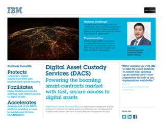 Share this
Digital Asset Custody Services (DACS) is a digital asset management solution
provider. It combines the highest levels of certified security for safeguarding
multiple asset classes with best-of-breed lifecycle management services.
Business challenge
As digital asset technology enters the
mainstream, start-up DACS recognized a
gap in the market. It began developing a
platform that gives users both secure and
easy access to digital assets.
Transformation
DACS engaged IBM to jointly build
a trusted execution environment for
digital asset transactions, based on
IBM®
Secure Service Container and
IBM LinuxONE technologies.
Digital Asset Custody
Services (DACS)
Powering the booming
smart-contracts market
with fast, secure access to
digital assets
“We’re teaming up with IBM
to take the DACS platform
to market fast, opening
up an entirely new value
proposition for both of our
organizations worldwide.”
Brad Chun
Chairman and Chief Investment Officer
Shuttle Holdings
Business benefits:
Protects
customers’ digital
assets from theft with
beyond-bank-grade security
Facilitates
higher trading volumes by
enabling near-instant access
to digital assets
Accelerates
development of the DACS
platform, enabling access
to markets worth more
than USD100m
Brad Chun,
Chairman and Chief
Investment Officer,
Shuttle Holdings
 