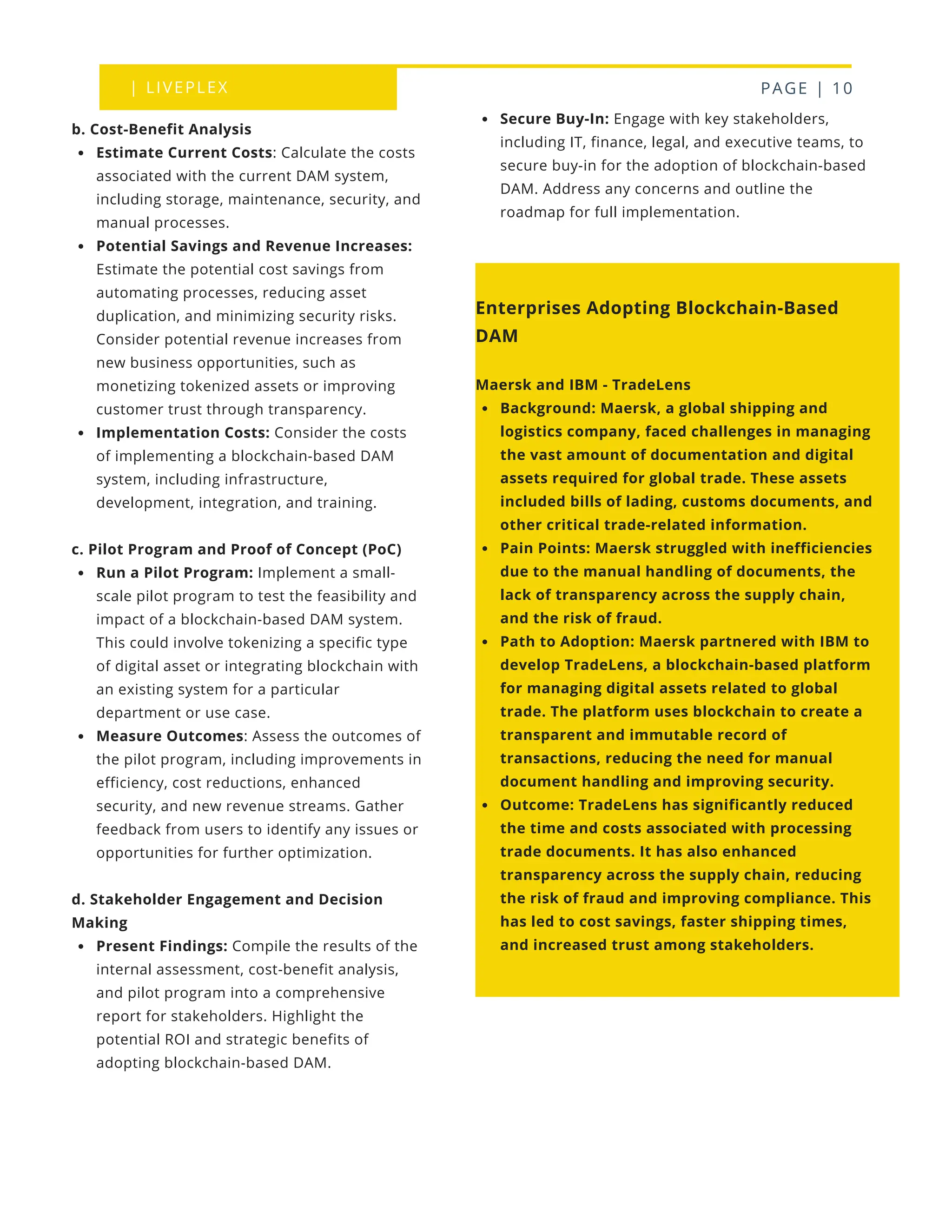 | LIVEPLEX PAGE | 10
Secure Buy-In: Engage with key stakeholders,
including IT, finance, legal, and executive teams, to
secure buy-in for the adoption of blockchain-based
DAM. Address any concerns and outline the
roadmap for full implementation.
Enterprises Adopting Blockchain-Based
DAM
Maersk and IBM - TradeLens
Background: Maersk, a global shipping and
logistics company, faced challenges in managing
the vast amount of documentation and digital
assets required for global trade. These assets
included bills of lading, customs documents, and
other critical trade-related information.
Pain Points: Maersk struggled with inefficiencies
due to the manual handling of documents, the
lack of transparency across the supply chain,
and the risk of fraud.
Path to Adoption: Maersk partnered with IBM to
develop TradeLens, a blockchain-based platform
for managing digital assets related to global
trade. The platform uses blockchain to create a
transparent and immutable record of
transactions, reducing the need for manual
document handling and improving security.
Outcome: TradeLens has significantly reduced
the time and costs associated with processing
trade documents. It has also enhanced
transparency across the supply chain, reducing
the risk of fraud and improving compliance. This
has led to cost savings, faster shipping times,
and increased trust among stakeholders.
b. Cost-Benefit Analysis
Estimate Current Costs: Calculate the costs
associated with the current DAM system,
including storage, maintenance, security, and
manual processes.
Potential Savings and Revenue Increases:
Estimate the potential cost savings from
automating processes, reducing asset
duplication, and minimizing security risks.
Consider potential revenue increases from
new business opportunities, such as
monetizing tokenized assets or improving
customer trust through transparency.
Implementation Costs: Consider the costs
of implementing a blockchain-based DAM
system, including infrastructure,
development, integration, and training.
c. Pilot Program and Proof of Concept (PoC)
Run a Pilot Program: Implement a small-
scale pilot program to test the feasibility and
impact of a blockchain-based DAM system.
This could involve tokenizing a specific type
of digital asset or integrating blockchain with
an existing system for a particular
department or use case.
Measure Outcomes: Assess the outcomes of
the pilot program, including improvements in
efficiency, cost reductions, enhanced
security, and new revenue streams. Gather
feedback from users to identify any issues or
opportunities for further optimization.
d. Stakeholder Engagement and Decision
Making
Present Findings: Compile the results of the
internal assessment, cost-benefit analysis,
and pilot program into a comprehensive
report for stakeholders. Highlight the
potential ROI and strategic benefits of
adopting blockchain-based DAM.
 